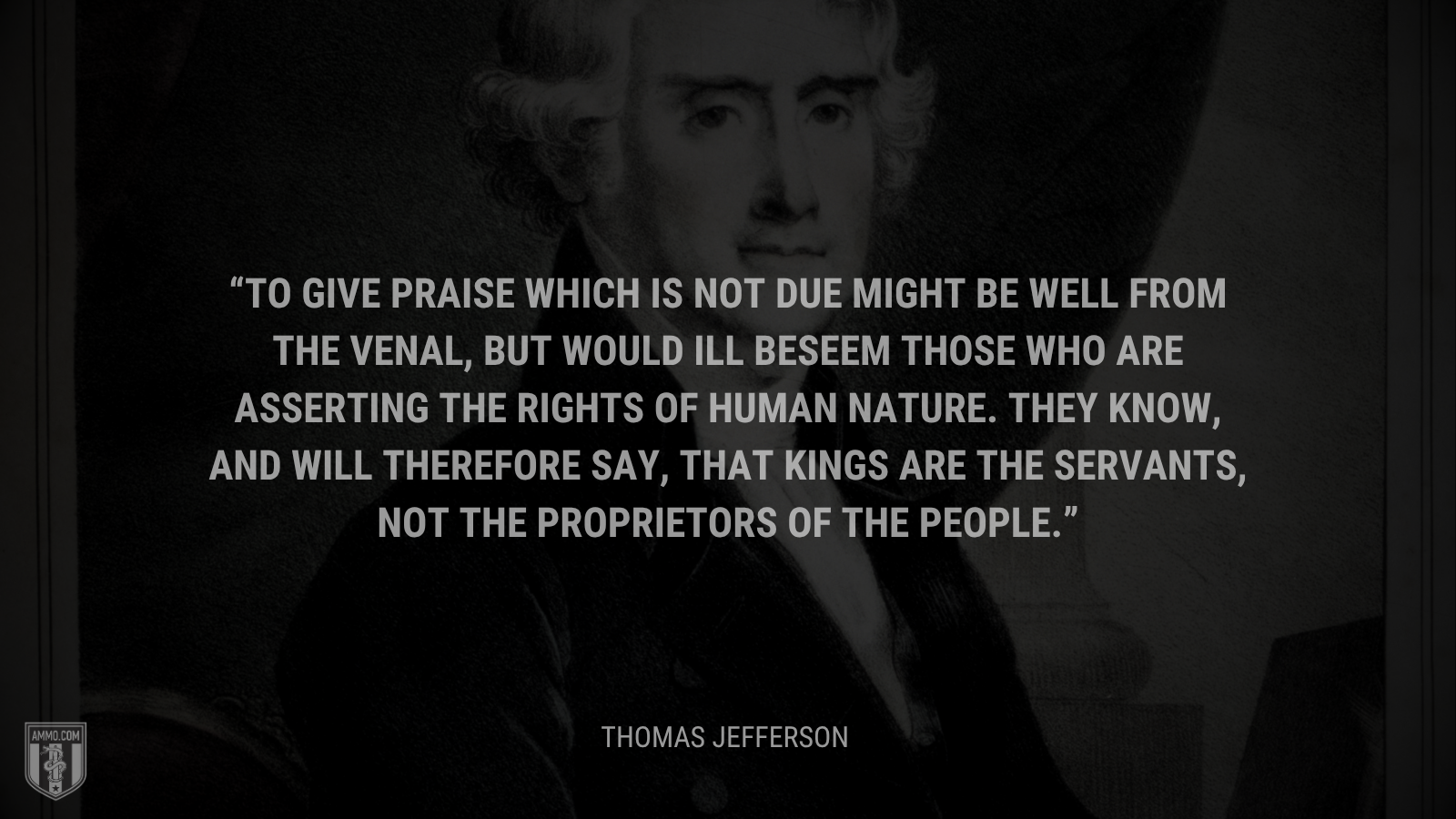 &ldquo;To give praise which is not due might be well from the venal, but would ill beseem those who are asserting the rights of human nature. They know, and will therefore say, that kings are the servants, not the proprietors of the people.&rdquo; - Thomas Jefferson
