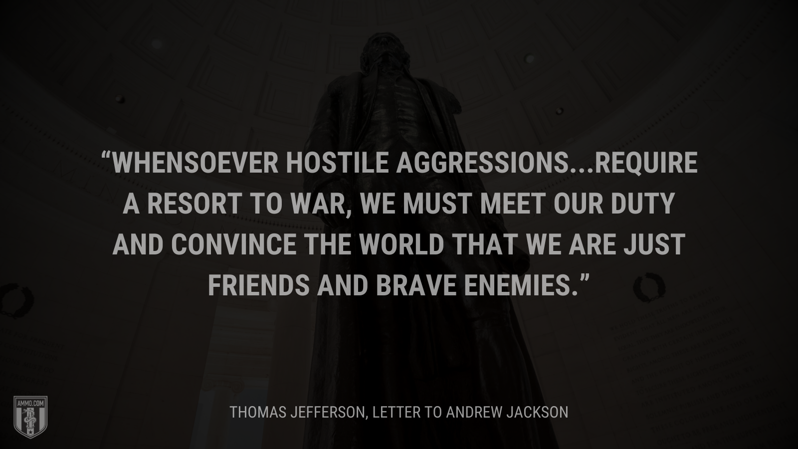 &ldquo;Whensoever hostile aggressions...require a resort to war, we must meet our duty and convince the world that we are just friends and brave enemies.&rdquo; - Thomas Jefferson