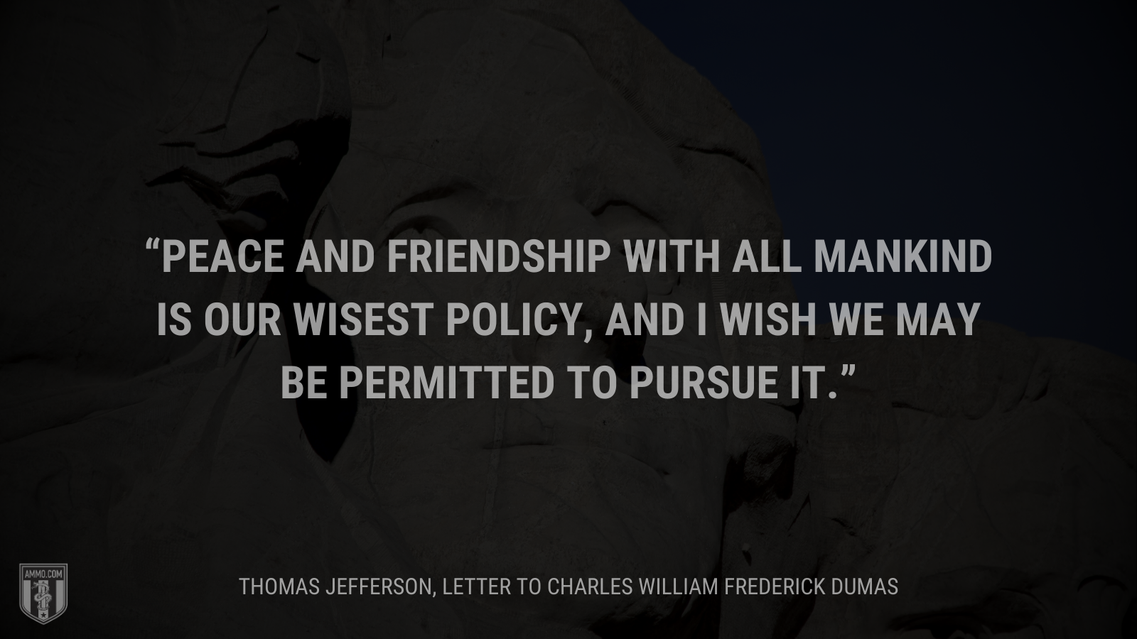 &ldquo;Peace and friendship with all mankind is our wisest policy, and I wish we may be permitted to pursue it.&rdquo; - Thomas Jefferson