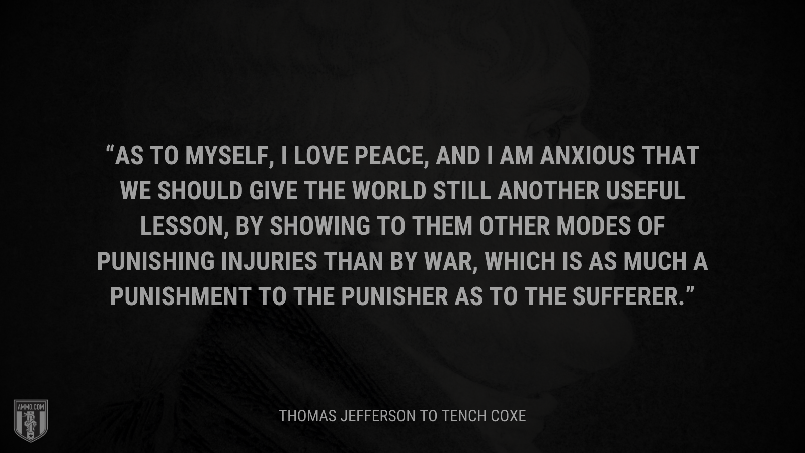 &ldquo;As to myself, I love peace, and I am anxious that we should give the world still another useful lesson, by showing to them other modes of punishing injuries than by war, which is as much a punishment to the punisher as to the sufferer.&rdquo; - Thomas Jefferson