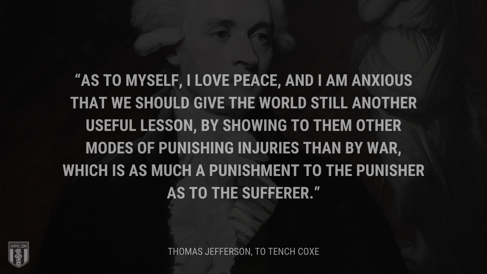 &ldquo;As to myself, I love peace, and I am anxious that we should give the world still another useful lesson, by showing to them other modes of punishing injuries than by war, which is as much a punishment to the punisher as to the sufferer.&rdquo; - Thomas Jefferson