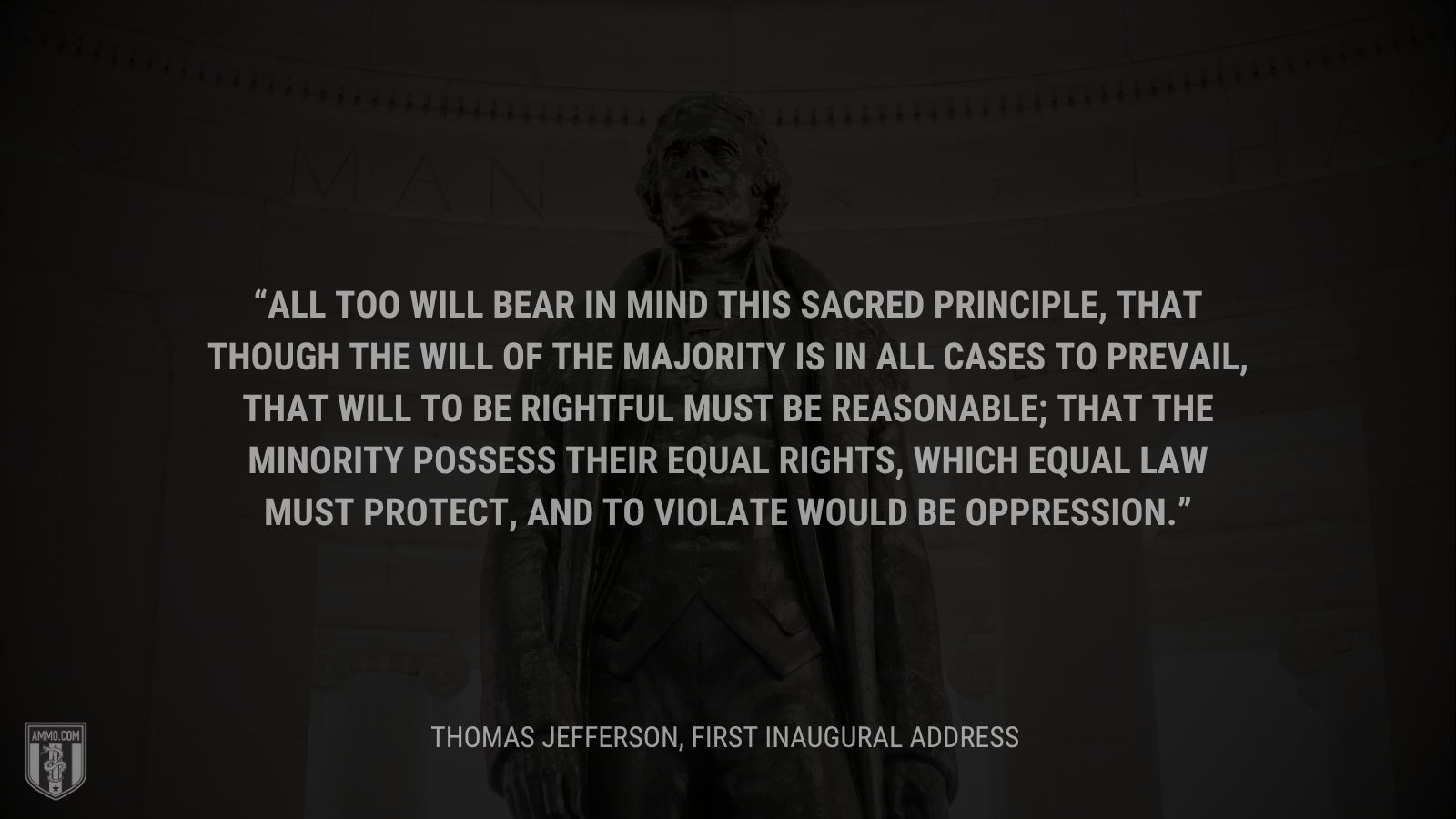 &ldquo;All too will bear in mind this sacred principle, that though the will of the majority is in all cases to prevail, that will to be rightful must be reasonable; that the minority possess their equal rights, which equal law must protect, and to violate would be oppression.&rdquo; - Thomas Jefferson