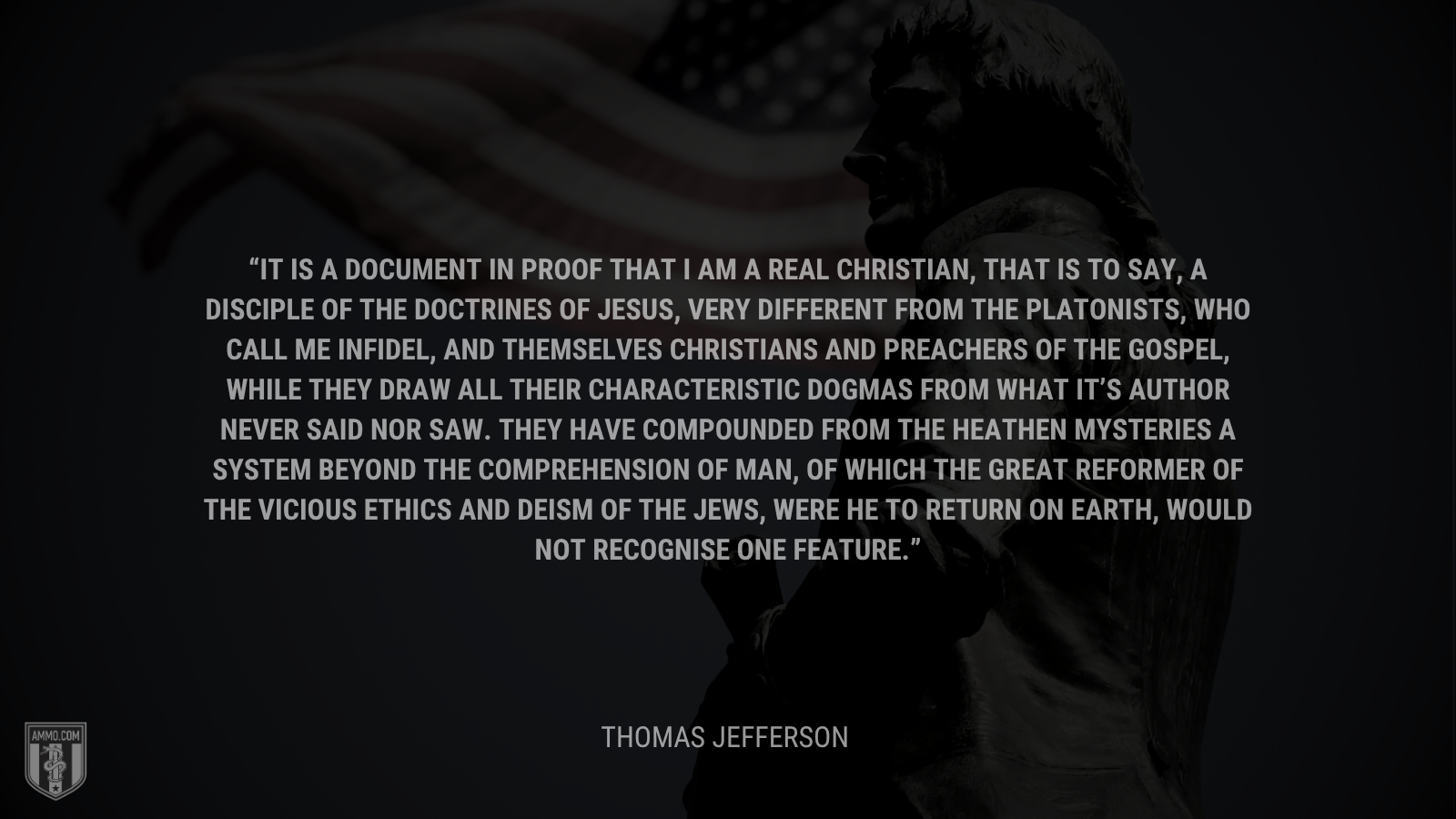 &ldquo;It is a document in proof that I am a real Christian, that is to say, a disciple of the doctrines of Jesus, very different from the Platonists, who call me infidel, and themselves Christians and preachers of the gospel, while they draw all their characteristic dogmas from what it’s Author never said nor saw. they have compounded from the heathen mysteries a system beyond the comprehension of man, of which the great reformer of the vicious ethics and deism of the Jews, were he to return on earth, would not recognise one feature.&rdquo; - Thomas Jefferson