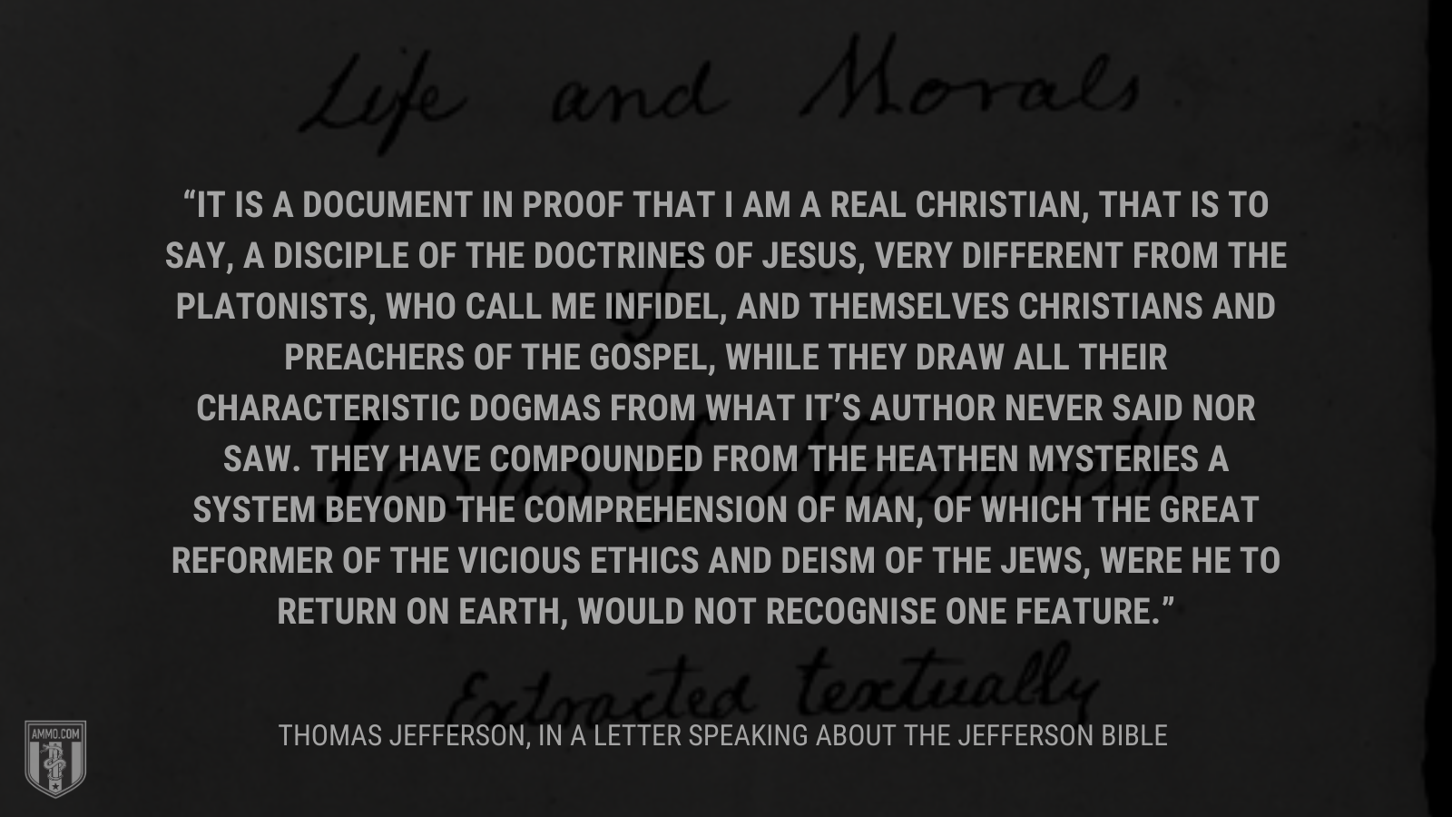 &ldquo;It is a document in proof that I am a real Christian, that is to say, a disciple of the doctrines of Jesus, very different from the Platonists, who call me infidel, and themselves Christians and preachers of the gospel, while they draw all their characteristic dogmas from what it's Author never said nor saw. They have compounded from the heathen mysteries a system beyond the comprehension of man, of which the great reformer of the vicious ethics and deism of the Jews, were he to return on earth, would not recognise one feature.&rdquo; - Thomas Jefferson