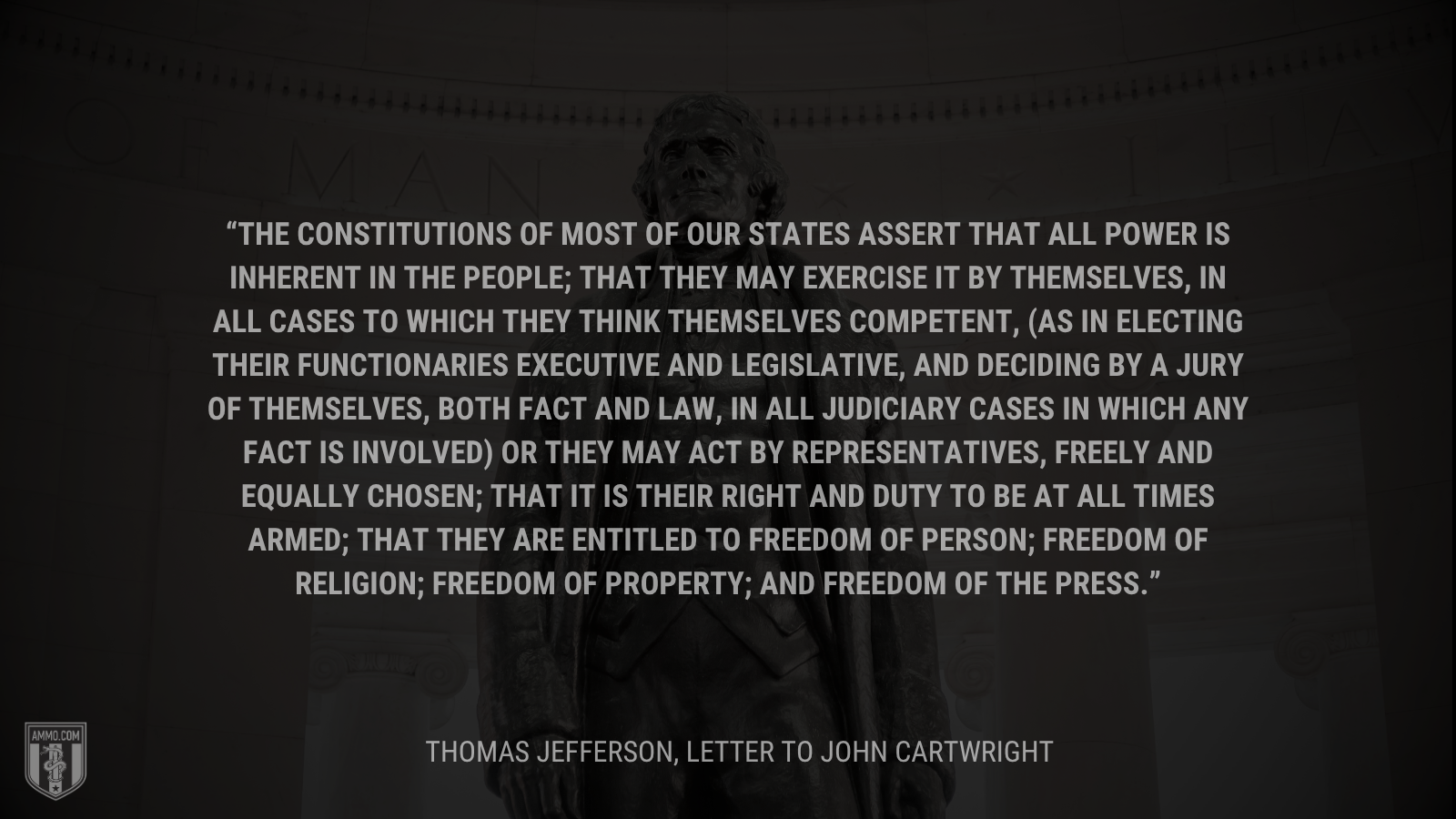 &ldquo;The Constitutions of most of our states assert that all power is inherent in the people; that they may exercise it by themselves, in all cases to which they think themselves competent, (as in electing their functionaries executive and legislative, and deciding by a jury of themselves, both fact and law, in all judiciary cases in which any fact is involved) or they may act by representatives, freely and equally chosen; that it is their right and duty to be at all times armed; that they are entitled to freedom of person; freedom of religion; freedom of property; and freedom of the press.&rdquo; - Thomas Jefferson
