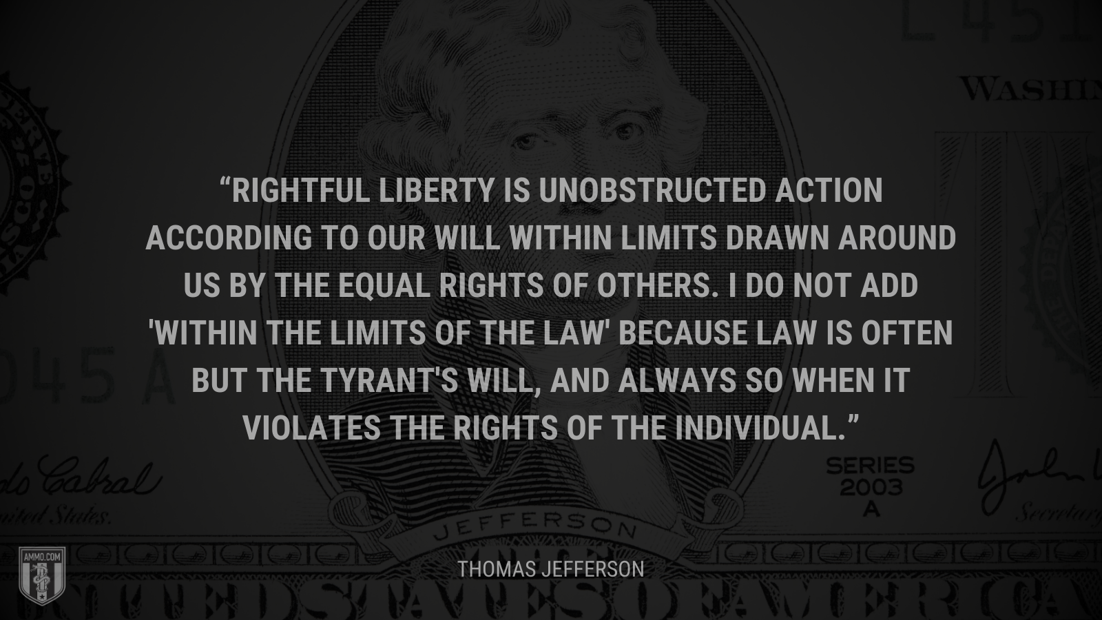 &ldquo;Rightful liberty is unobstructed action according to our will within limits drawn around us by the equal rights of others. I do not add 'within the limits of the law' because law is often but the tyrant's will, and always so when it violates the rights of the individual.&rdquo; - Thomas Jefferson