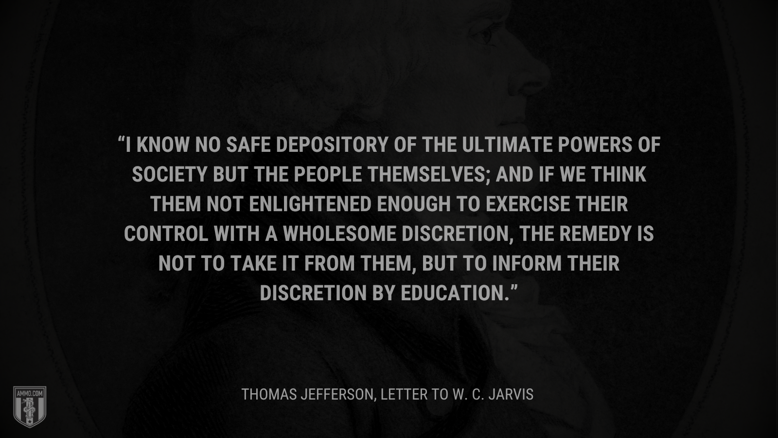 &ldquo;I know no safe depository of the ultimate powers of society but the people themselves; and if we think them not enlightened enough to exercise their control with a wholesome discretion, the remedy is not to take it from them, but to inform their discretion by education.&rdquo; - Thomas Jefferson