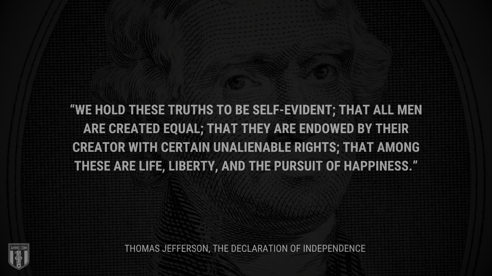 &ldquo;We hold these truths to be self-evident; that all men are created equal; that they are endowed by their creator with certain unalienable rights; that among these are life, liberty, and the pursuit of happiness.&rdquo; - Thomas Jefferson