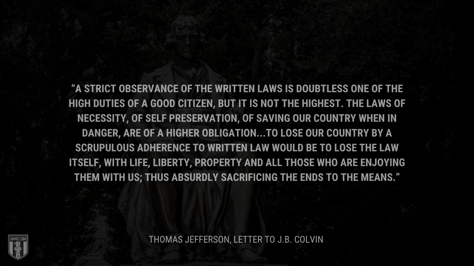 &ldquo;A strict observance of the written laws is doubtless one of the high duties of a good citizen, but it is not the highest. The laws of necessity, of self preservation, of saving our country when in danger, are of a higher obligation...To lose our country by a scrupulous adherence to written law would be to lose the law itself, with life, liberty, property and all those who are enjoying them with us; thus absurdly sacrificing the ends to the means.&rdquo; - Thomas Jefferson