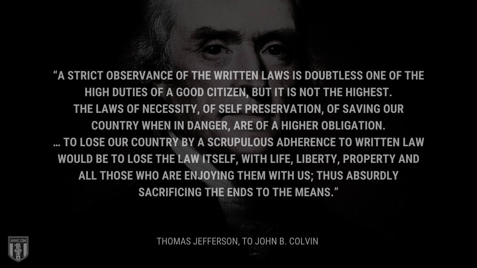 &ldquo;A strict observance of the written laws is doubtless one of the high duties of a good citizen, but it is not the highest. The laws of necessity, of self preservation, of saving our country when in danger, are of a higher obligation. … To lose our country by a scrupulous adherence to written law would be to lose the law itself, with life, liberty, property and all those who are enjoying them with us; thus absurdly sacrificing the ends to the means.&rdquo; - Thomas Jefferson