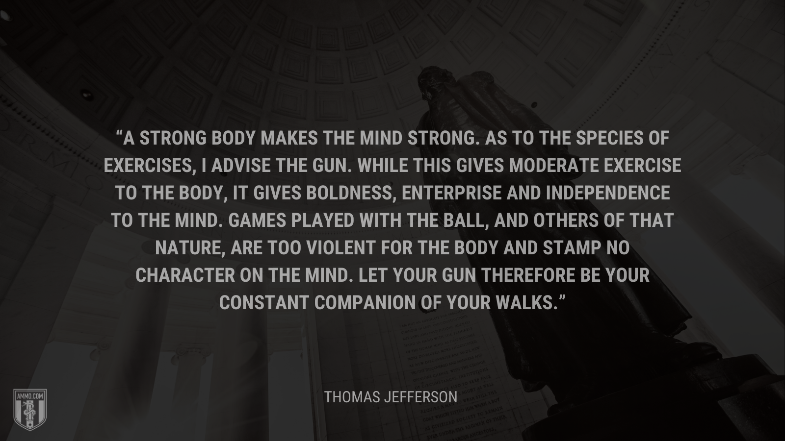 &ldquo;A strong body makes the mind strong. As to the species of exercises, I advise the gun. While this gives moderate exercise to the body, it gives boldness, enterprise and independence to the mind. Games played with the ball, and others of that nature, are too violent for the body and stamp no character on the mind. Let your gun therefore be your constant companion of your walks.&rdquo; - Thomas Jefferson
