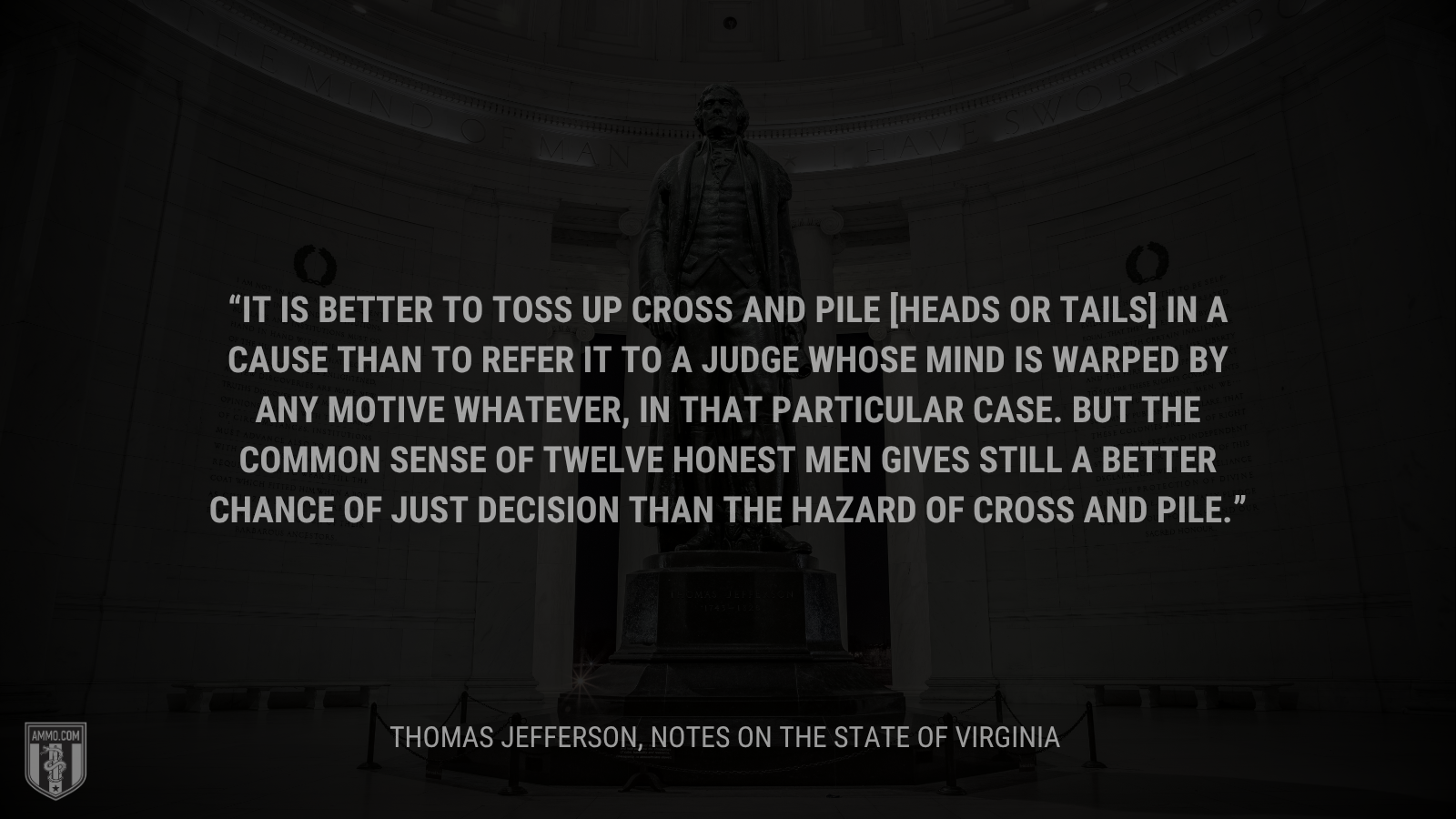 &ldquo;It is better to toss up cross and pile [heads or tails] in a cause than to refer it to a judge whose mind is warped by any motive whatever, in that particular case. But the common sense of twelve honest men gives still a better chance of just decision than the hazard of cross and pile.&rdquo; - Thomas Jefferson