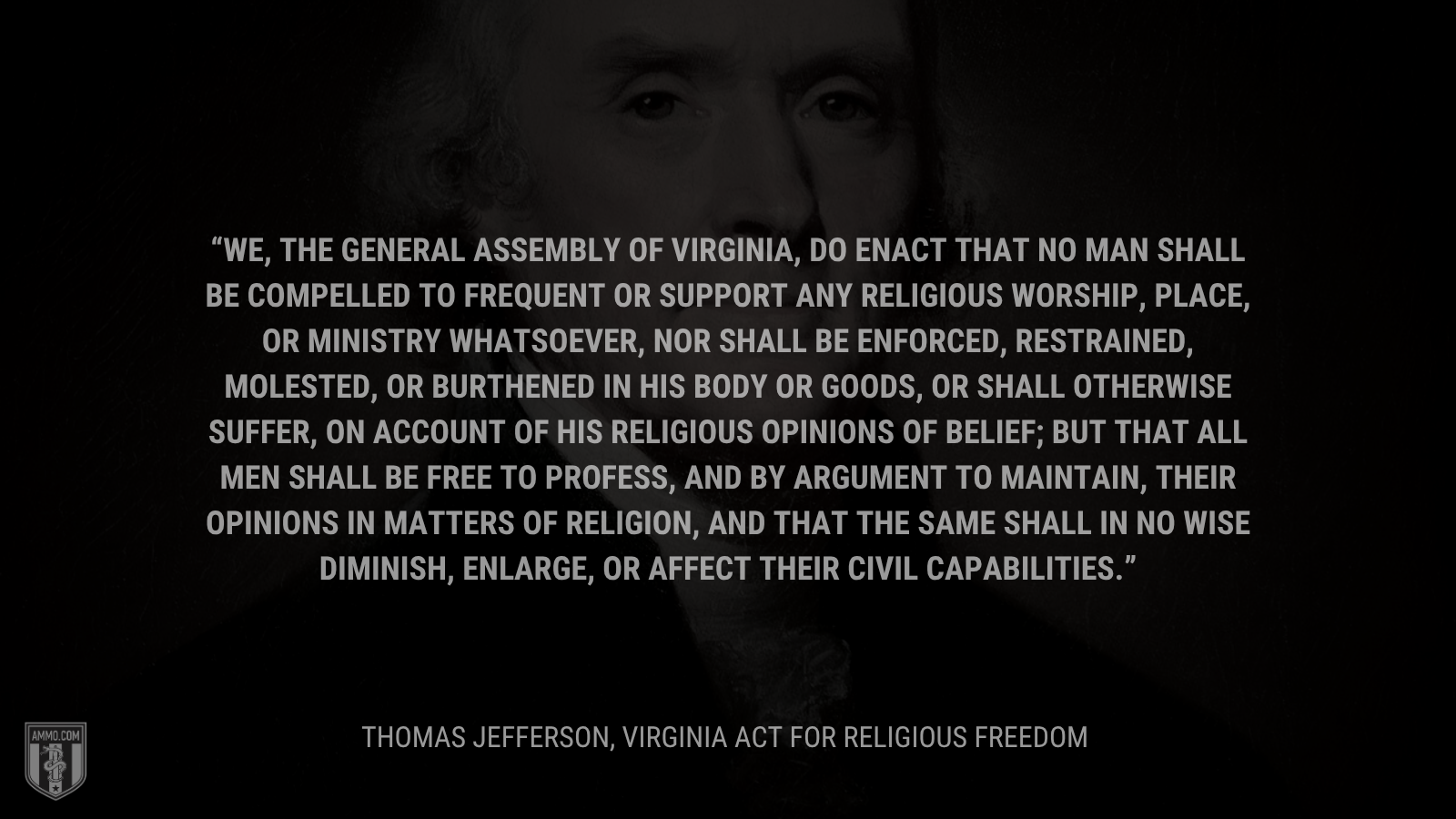 &ldquo;We, the General Assembly of Virginia, do enact that no man shall be compelled to frequent or support any religious worship, place, or ministry whatsoever, nor shall be enforced, restrained, molested, or burthened in his body or goods, or shall otherwise suffer, on account of his religious opinions of belief; but that all men shall be free to profess, and by argument to maintain, their opinions in matters of religion, and that the same shall in no wise diminish, enlarge, or affect their civil capabilities.&rdquo; -Thomas Jefferson