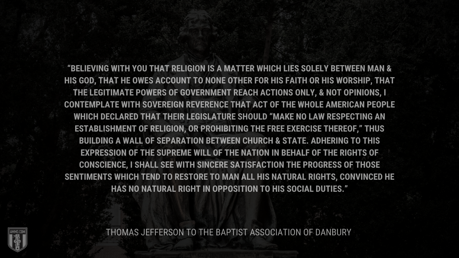 &ldquo;Believing with you that religion is a matter which lies solely between Man & his God, that he owes account to none other for his faith or his worship, that the legitimate powers of government reach actions only, & not opinions, I contemplate with sovereign reverence that act of the whole American people which declared that their legislature should “make no law respecting an establishment of religion, or prohibiting the free exercise thereof,” thus building a wall of separation between Church & State. Adhering to this expression of the supreme will of the nation in behalf of the rights of conscience, I shall see with sincere satisfaction the progress of those sentiments which tend to restore to man all his natural rights, convinced he has no natural right in opposition to his social duties.&rdquo; - Thomas Jefferson