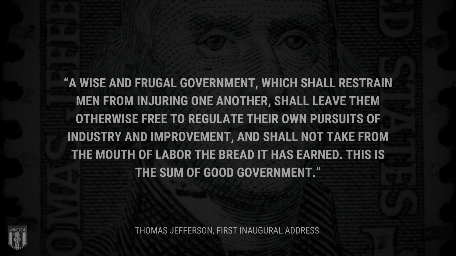 &ldquo;A wise and frugal Government, which shall restrain men from injuring one another, shall leave them otherwise free to regulate their own pursuits of industry and improvement, and shall not take from the mouth of labor the bread it has earned. This is the sum of good government.&rdquo; - Thomas Jefferson