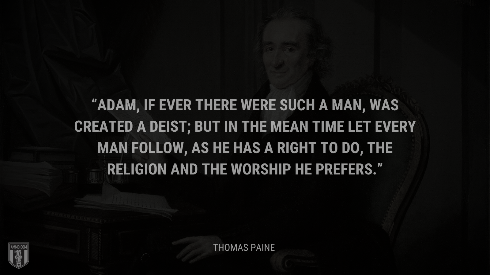 &ldquo;Adam, if ever there were such a man, was created a Deist; but in the mean time let every man follow, as he has a right to do, the religion and the worship he prefers.&rdquo; - Thomas Paine