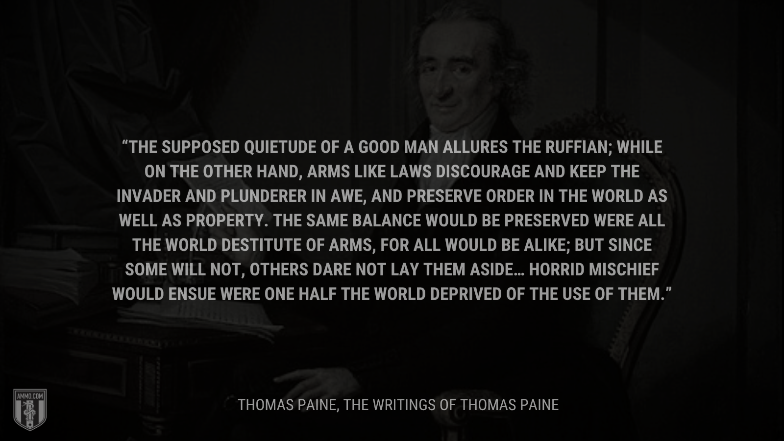 &ldquo;The supposed quietude of a good man allures the ruffian; while on the other hand, arms like laws discourage and keep the invader and plunderer in awe, and preserve order in the world as well as property. The same balance would be preserved were all the world destitute of arms, for all would be alike; but since some will not, others dare not lay them aside… Horrid mischief would ensue were one half the world deprived of the use of them.&rdquo; - Thomas Paine