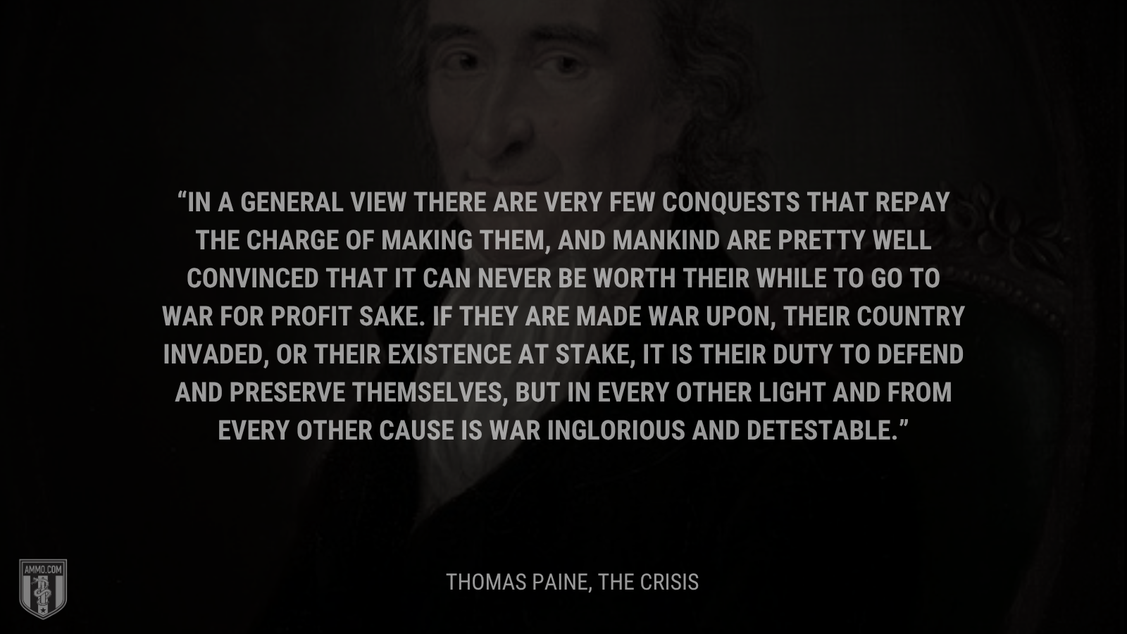 &ldquo;In a general view there are very few conquests that repay the charge of making them, and mankind are pretty well convinced that it can never be worth their while to go to war for profit sake. If they are made war upon, their country invaded, or their existence at stake, it is their duty to defend and preserve themselves, but in every other light and from every other cause is war inglorious and detestable.&rdquo; - Thomas Paine