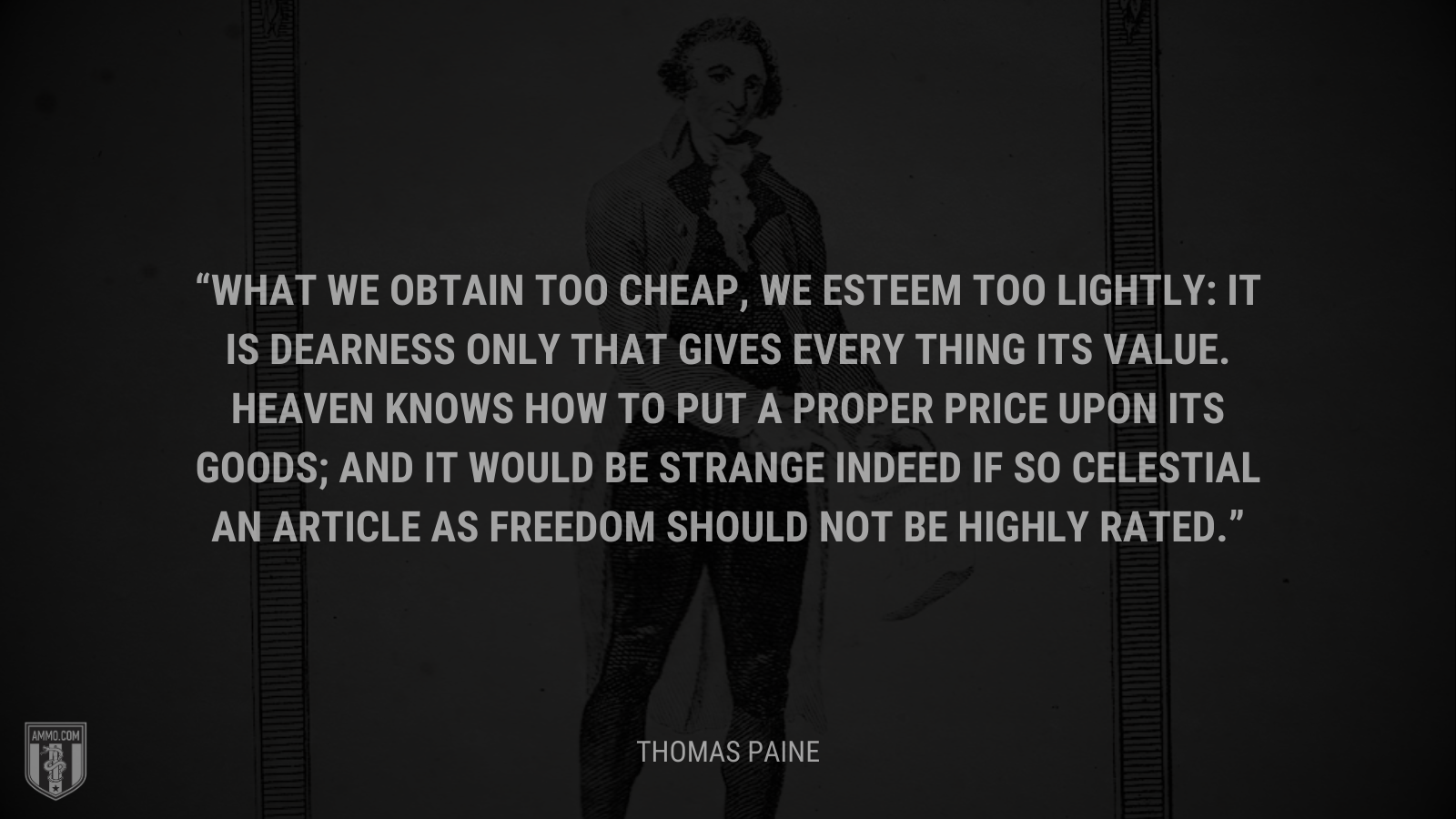 &ldquo;What we obtain too cheap, we esteem too lightly: it is dearness only that gives every thing its value. Heaven knows how to put a proper price upon its goods; and it would be strange indeed if so celestial an article as freedom should not be highly rated.&rdquo; - Thomas Paine