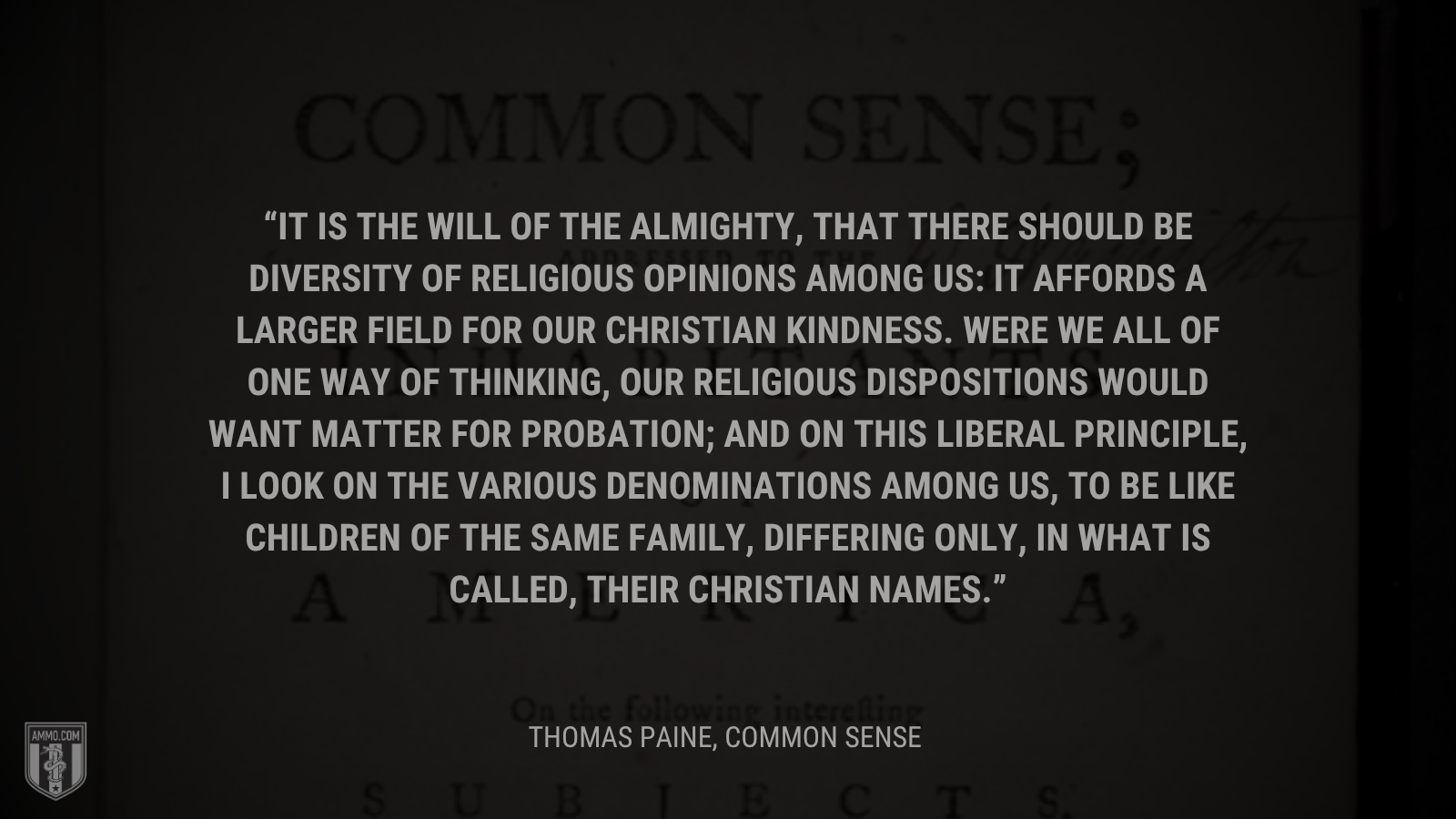 &ldquo;It is the will of the Almighty, that there should be diversity of religious opinions among us: It affords a larger field for our Christian kindness. Were we all of one way of thinking, our religious dispositions would want matter for probation; and on this liberal principle, I look on the various denominations among us, to be like children of the same family, differing only, in what is called, their Christian names.&rdquo; - Thomas Paine