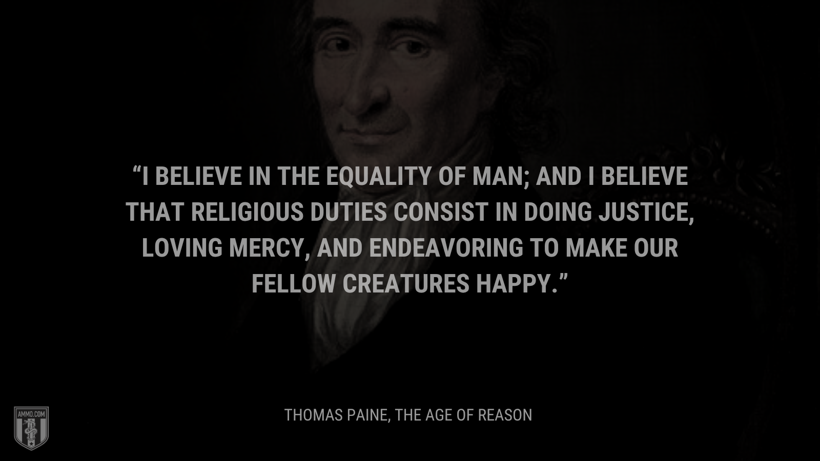 &ldquo;I believe in the equality of man; and I believe that religious duties consist in doing justice, loving mercy, and endeavoring to make our fellow creatures happy.&rdquo; - Thomas Paine