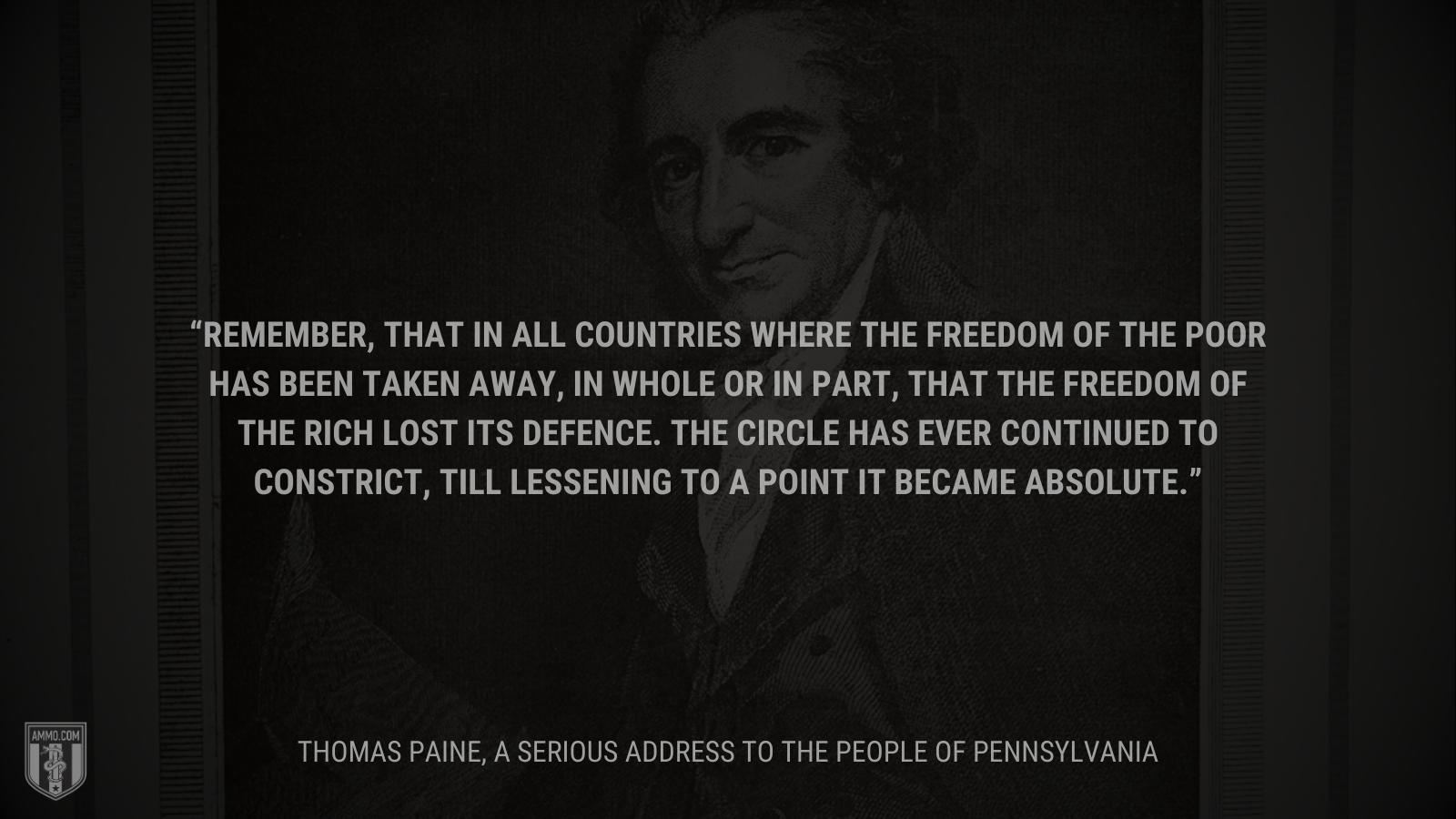 &ldquo;Remember, that in all countries where the freedom of the poor has been taken away, in whole or in part, that the freedom of the rich lost its defence. The circle has ever continued to constrict, till lessening to a point it became absolute.&rdquo; - Thomas Paine