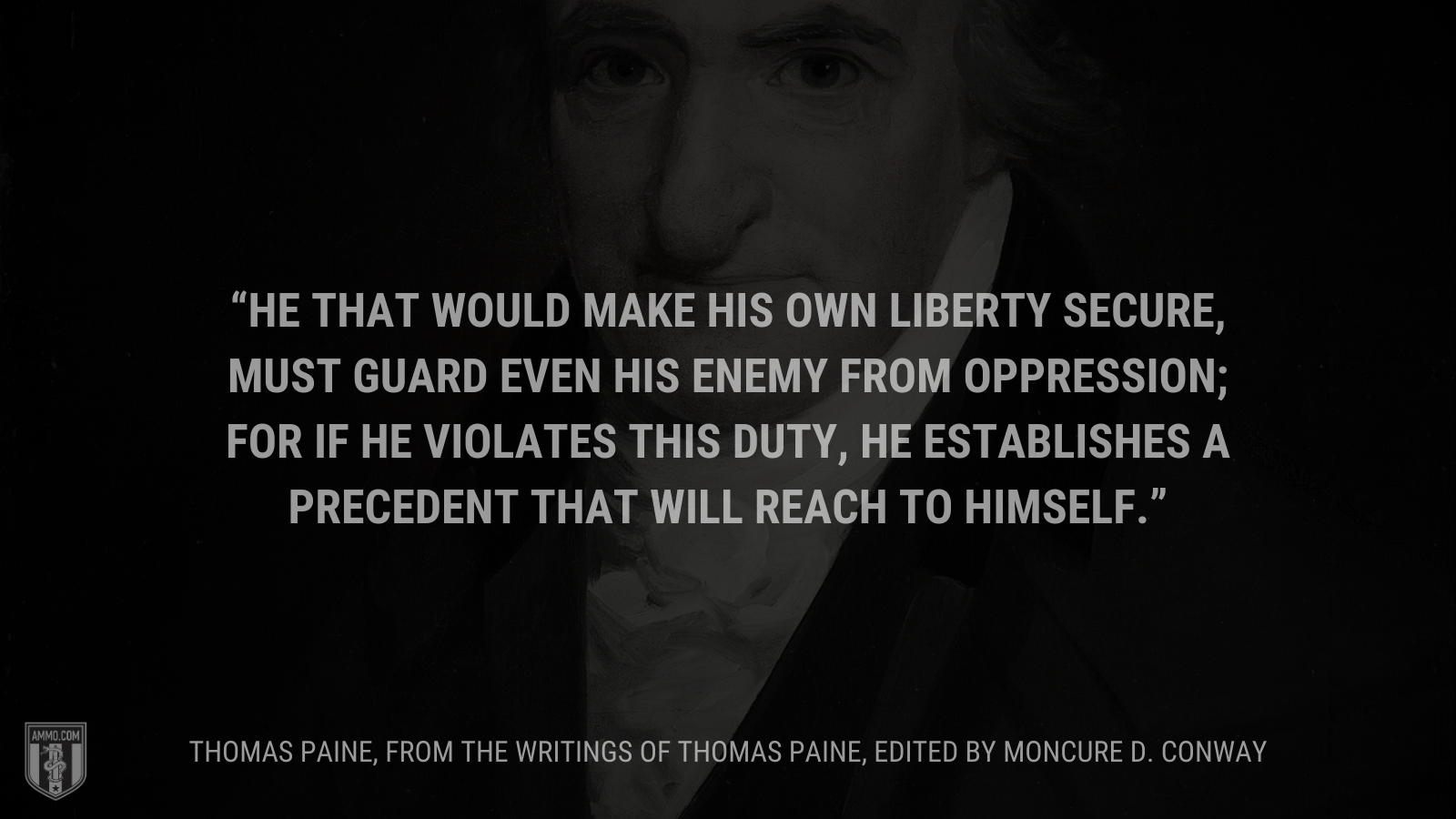 &ldquo;He that would make his own liberty secure, must guard even his enemy from oppression; for if he violates this duty, he establishes a precedent that will reach to himself.&rdquo; - Thomas Paine