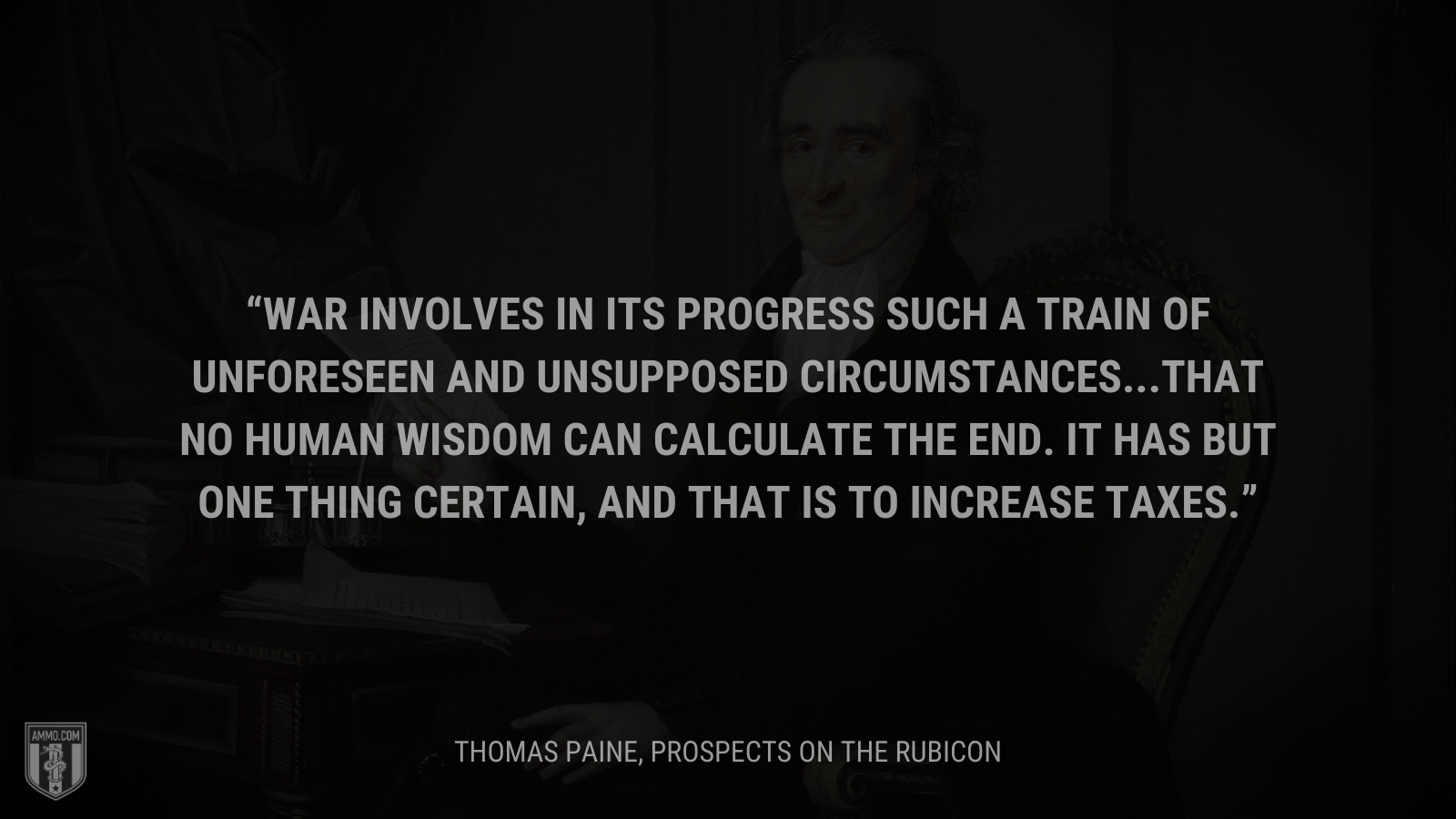 &ldquo;War involves in its progress such a train of unforeseen and unsupposed circumstances...that no human wisdom can calculate the end. It has but one thing certain, and that is to increase taxes.&rdquo; - Thomas Paine
