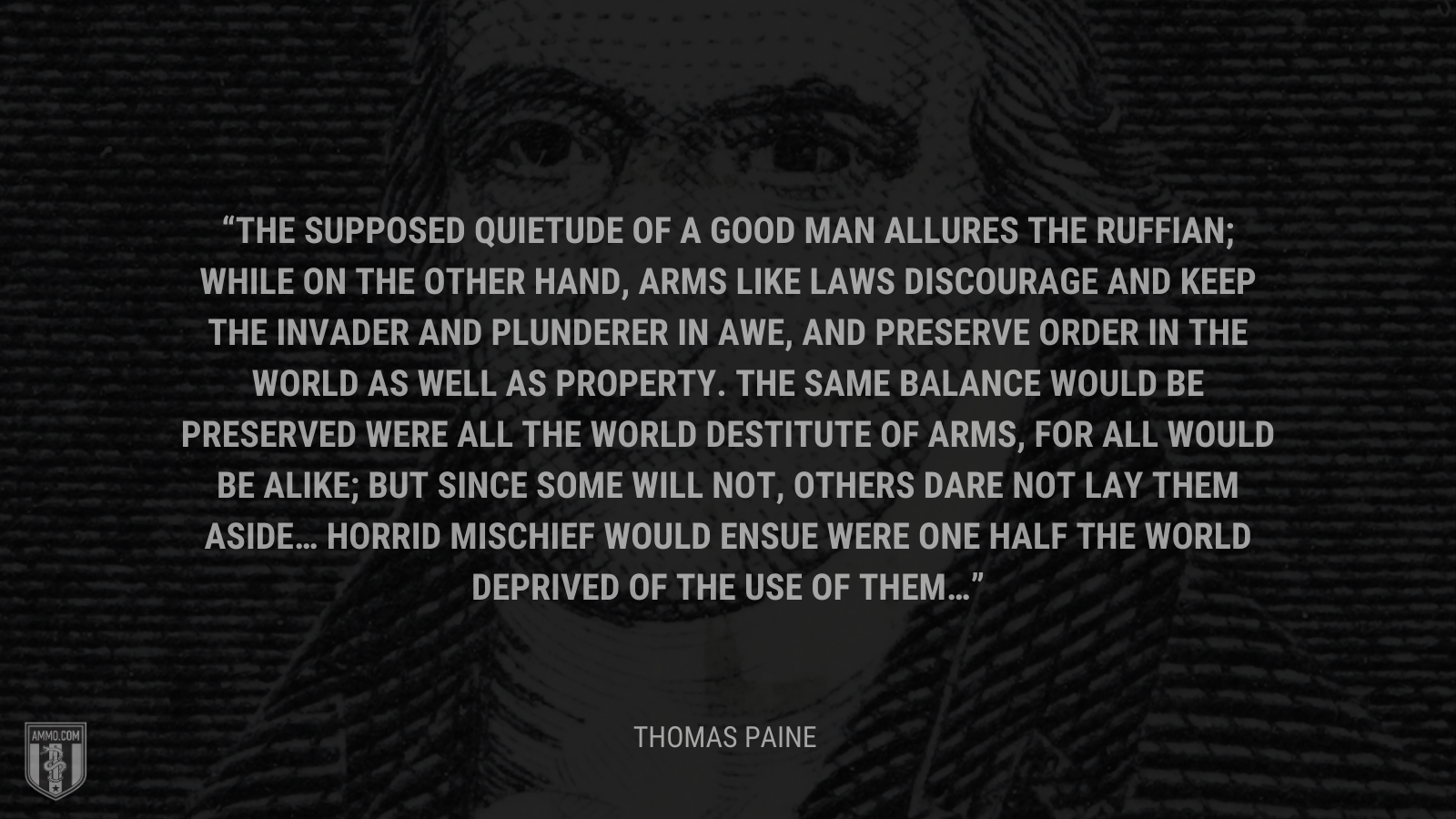 &ldquo;The supposed quietude of a good man allures the ruffian; while on the other hand, arms like laws discourage and keep the invader and plunderer in awe, and preserve order in the world as well as property. The same balance would be preserved were all the world destitute of arms, for all would be alike; but since some will not, others dare not lay them aside… Horrid mischief would ensue were one half the world deprived of the use of them…&rdquo; - Thomas Paine