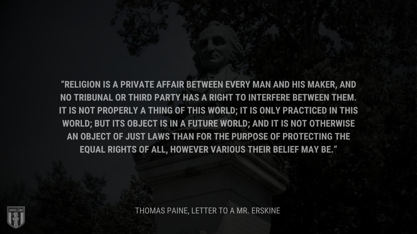 &ldquo;Religion is a private affair between every man and his Maker, and no tribunal or third party has a right to interfere between them. It is not properly a thing of this world; it is only practiced in this world; but its object is in a future world; and it is not otherwise an object of just laws than for the purpose of protecting the equal rights of all, however various their belief may be.&rdquo; - Thomas Paine
