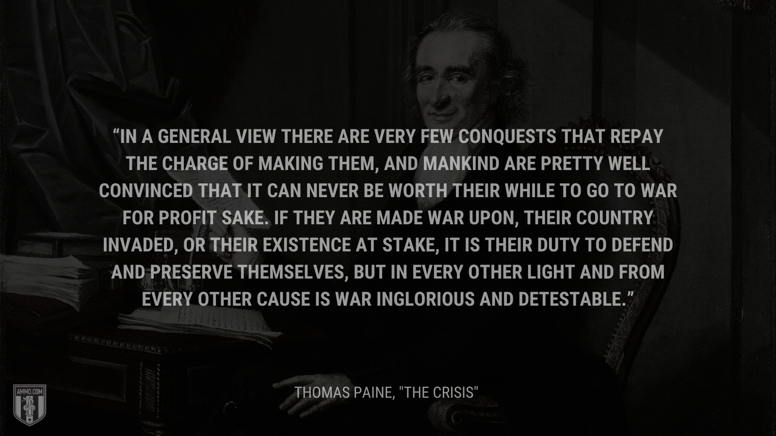 &ldquo;In a general view there are very few conquests that repay the charge of making them, and mankind are pretty well convinced that it can never be worth their while to go to war for profit sake. If they are made war upon, their country invaded, or their existence at stake, it is their duty to defend and preserve themselves, but in every other light and from every other cause is war inglorious and detestable.&rdquo; - Thomas Paine