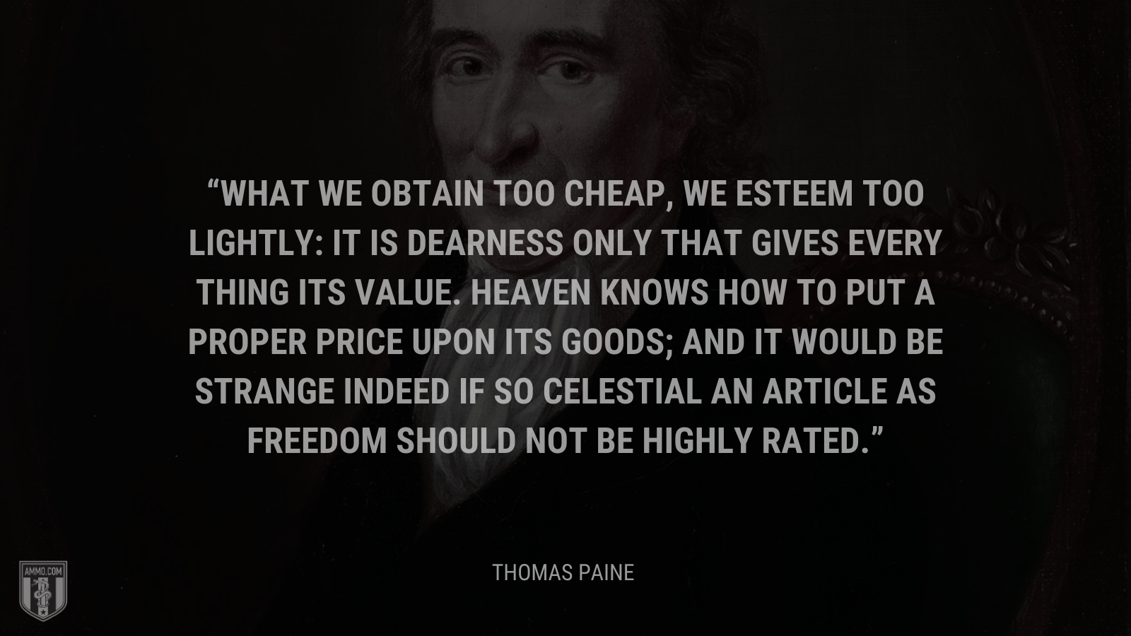 &ldquo;What we obtain too cheap, we esteem too lightly: it is dearness only that gives every thing its value. Heaven knows how to put a proper price upon its goods; and it would be strange indeed if so celestial an article as freedom should not be highly rated.&rdquo; - Thomas Paine