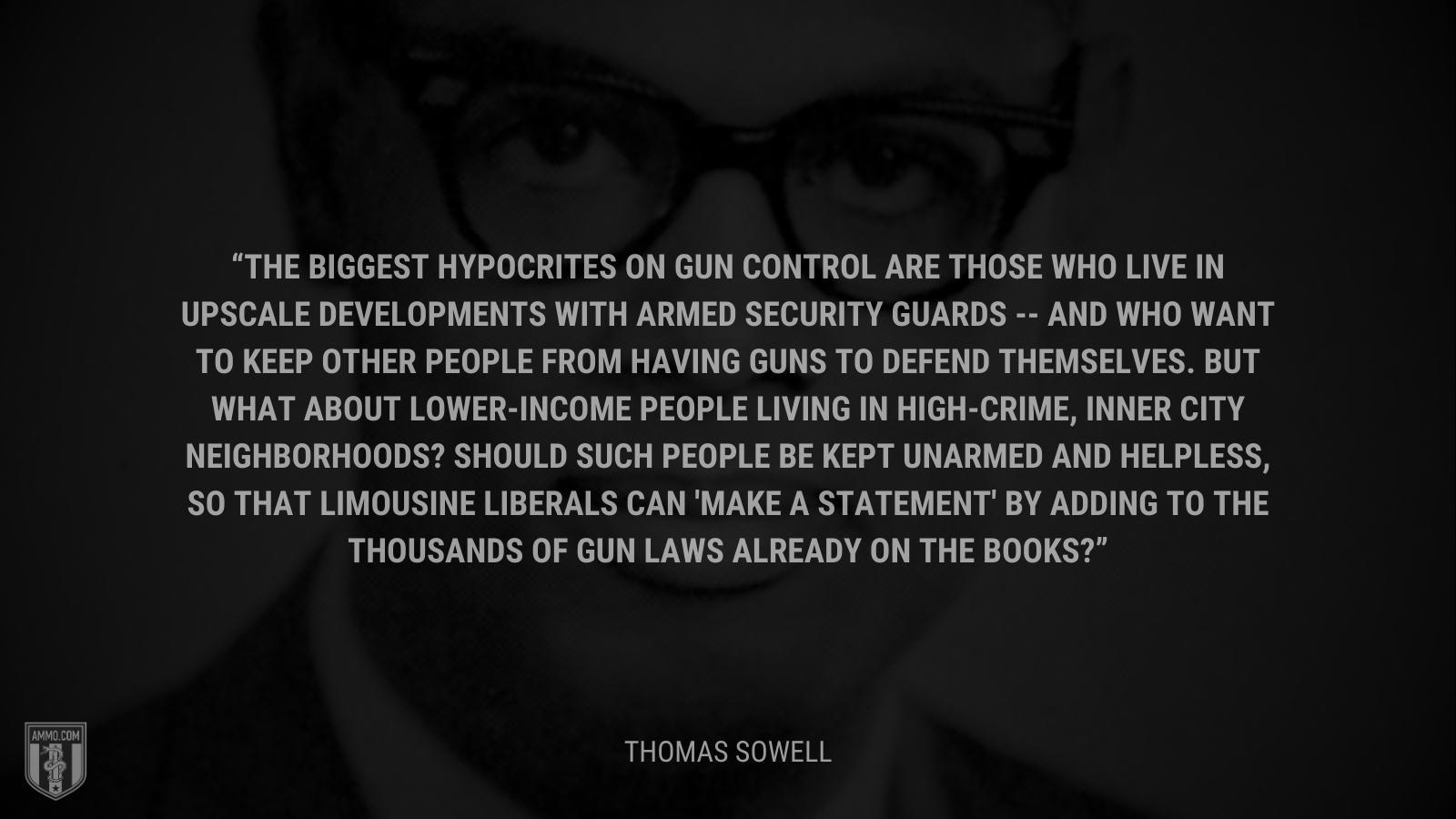 &ldquo;The biggest hypocrites on gun control are those who live in upscale developments with armed security guards -- and who want to keep other people from having guns to defend themselves. But what about lower-income people living in high-crime, inner city neighborhoods? Should such people be kept unarmed and helpless, so that limousine liberals can 'make a statement' by adding to the thousands of gun laws already on the books?&rdquo; - Thomas Sowell