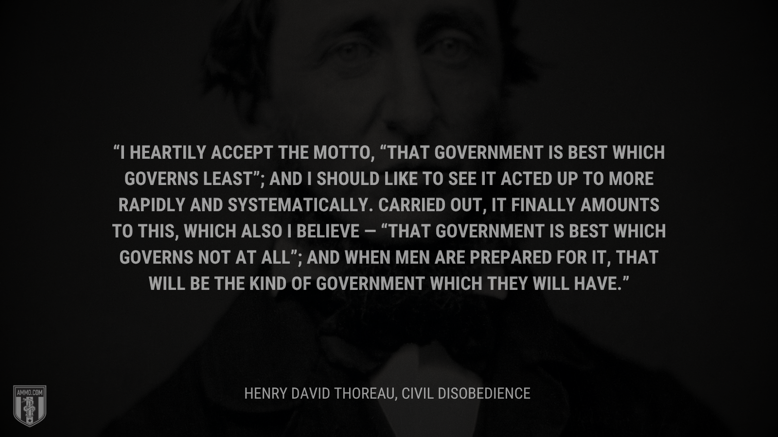 &ldquo;I heartily accept the motto, “That government is best which governs least”; and I should like to see it acted up to more rapidly and systematically. Carried out, it finally amounts to this, which also I believe — “That government is best which governs not at all”; and when men are prepared for it, that will be the kind of government which they will have. - Henry David Thoreau