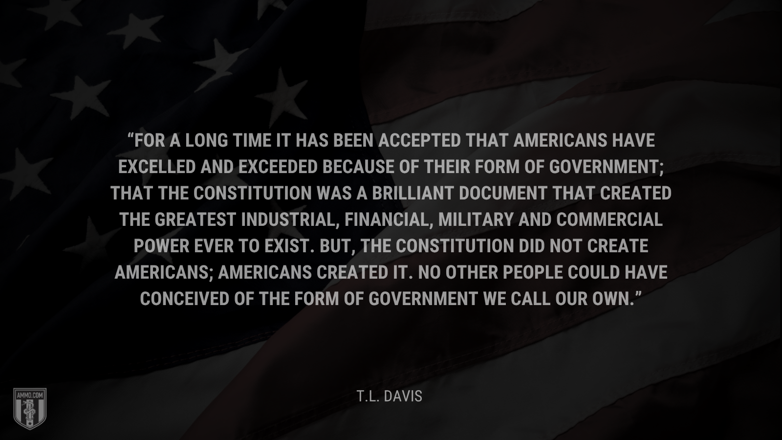 &ldquo;For a long time it has been accepted that Americans have excelled and exceeded because of their form of government; that the Constitution was a brilliant document that created the greatest industrial, financial, military and commercial power ever to exist. But, the Constitution did not create Americans; Americans created it. No other people could have conceived of the form of government we call our own.&rdquo; - T.L. Davis