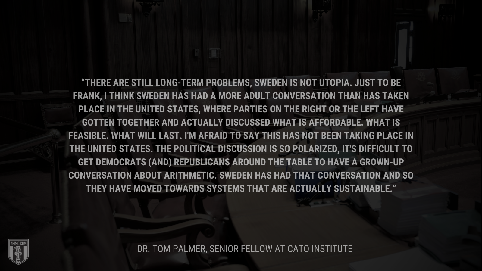 &ldquo;There are still long-term problems, Sweden is not Utopia. Just to be frank, I think Sweden has had a more adult conversation than has taken place in the United States, where parties on the right or the left have gotten together and actually discussed what is affordable. What is feasible. What will last. I'm afraid to say this has not been taking place in the United States. The political discussion is so polarized, it's difficult to get Democrats (and) Republicans around the table to have a grown-up conversation about arithmetic. Sweden has had that conversation and so they have moved towards systems that are actually sustainable.&rdquo; - Dr. Tom Palmer