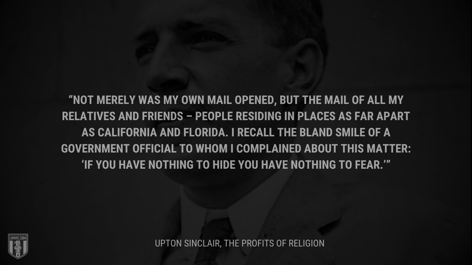 &ldquo;Not merely was my own mail opened, but the mail of all my relatives and friends – people residing in places as far apart as California and Florida. I recall the bland smile of a government official to whom I complained about this matter: ‘If you have nothing to hide you have nothing to fear.’&rdquo; - Upton Sinclair