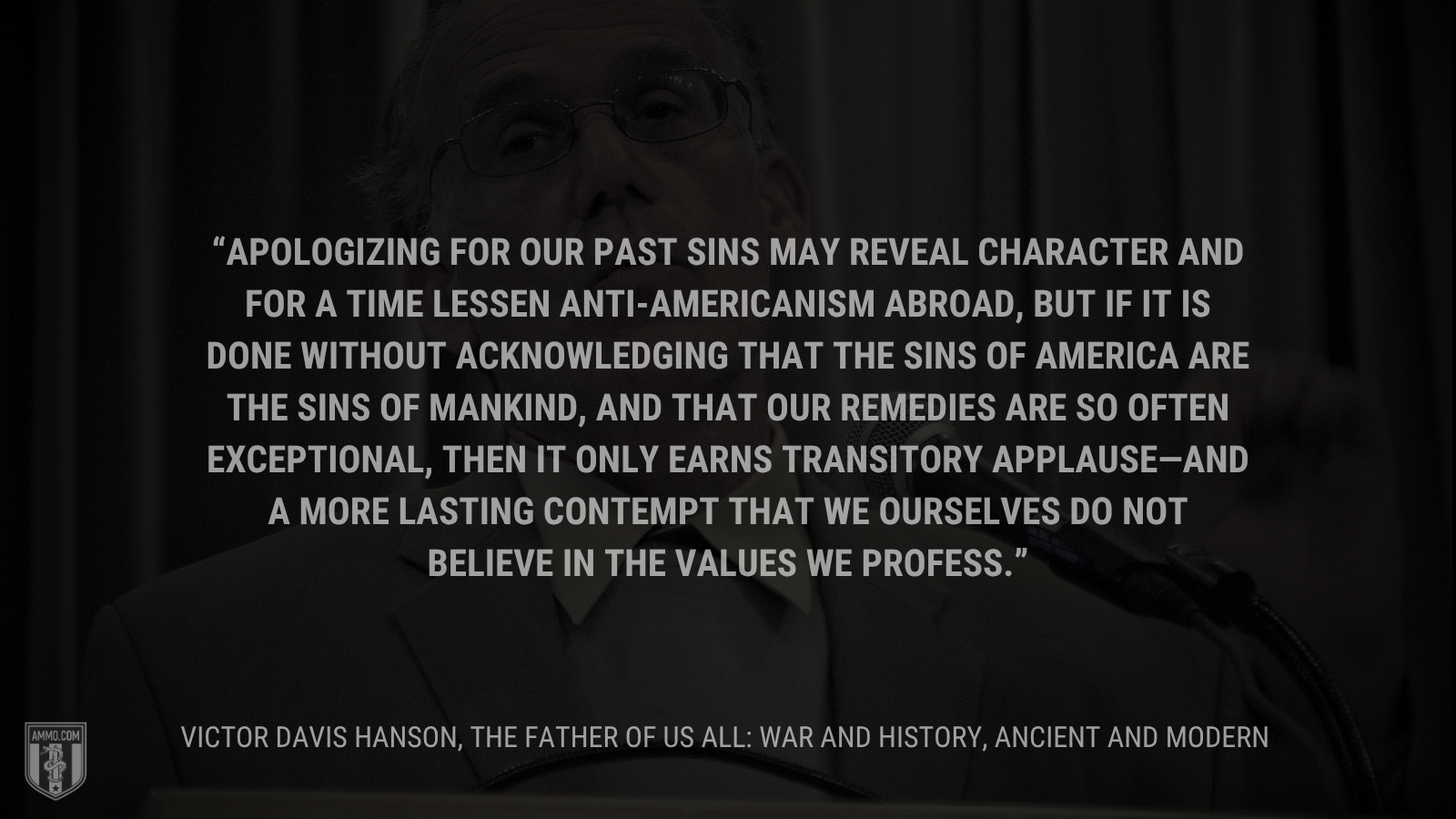&ldquo;Apologizing for our past sins may reveal character and for a time lessen anti-Americanism abroad, but if it is done without acknowledging that the sins of America are the sins of mankind, and that our remedies are so often exceptional, then it only earns transitory applause—and a more lasting contempt that we ourselves do not believe in the values we profess.&rdquo; - Victor Davis Hanson
