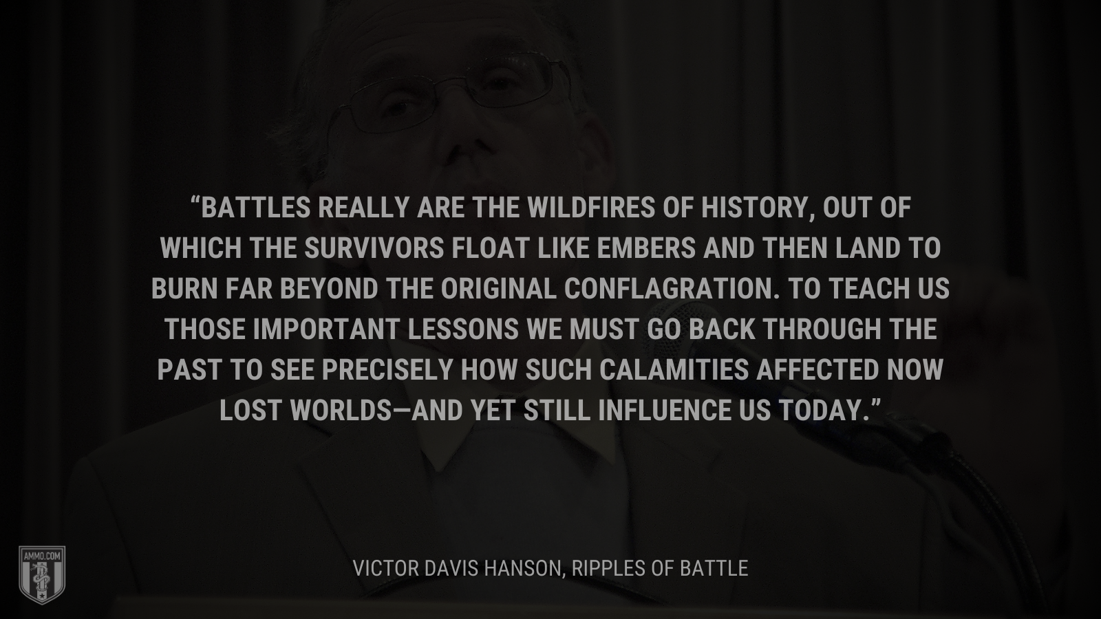 &ldquo;Battles really are the wildfires of history, out of which the survivors float like embers and then land to burn far beyond the original conflagration. To teach us those important lessons we must go back through the past to see precisely how such calamities affected now lost worlds—and yet still influence us today.&rdquo; - Victor Davis Hanson