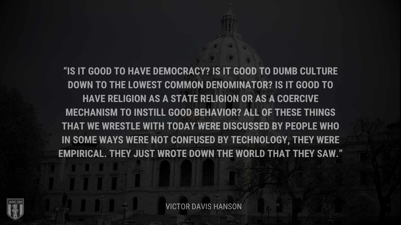 &ldquo;Is it good to have democracy? Is it good to dumb culture down to the lowest common denominator? Is it good to have religion as a state religion or as a coercive mechanism to instill good behavior? All of these things that we wrestle with today were discussed by people who in some ways were not confused by technology, they were empirical. They just wrote down the world that they saw.&rdquo; - Victor Davis Hanson