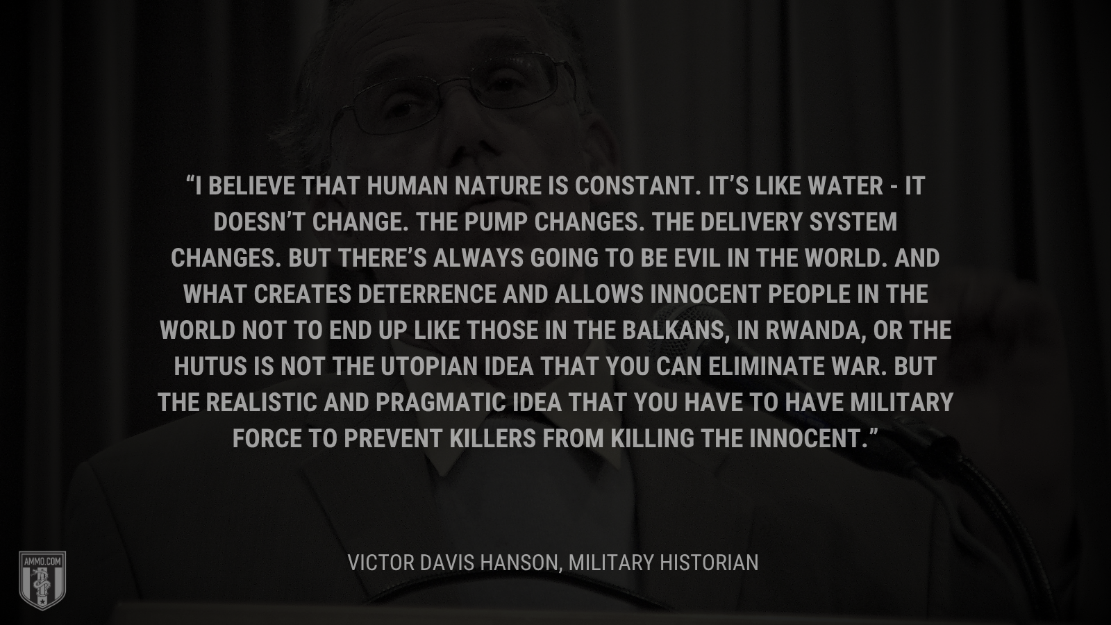 &ldquo;I believe that human nature is constant. It’s like water - it doesn’t change.  The pump changes.  The delivery system changes.  But there’s always going to be evil in the world. And what creates deterrence and allows innocent people in the world not to end up like those in the Balkans, in Rwanda, or the Hutus is not the utopian idea that you can eliminate war.  But the realistic and pragmatic idea that you have to have military force to prevent killers from killing the innocent.&rdquo; - Victor Davis Hanson