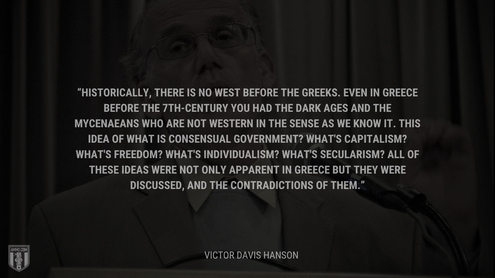 &ldquo;Historically, there is no West before the Greeks. Even in Greece before the 7th-century you had the Dark Ages and the Mycenaeans who are not Western in the sense as we know it. This idea of what is consensual government? What's capitalism? What's freedom? What's individualism? What's secularism? All of these ideas were not only apparent in Greece but they were discussed, and the contradictions of them.&rdquo; - Victor Davis Hanson