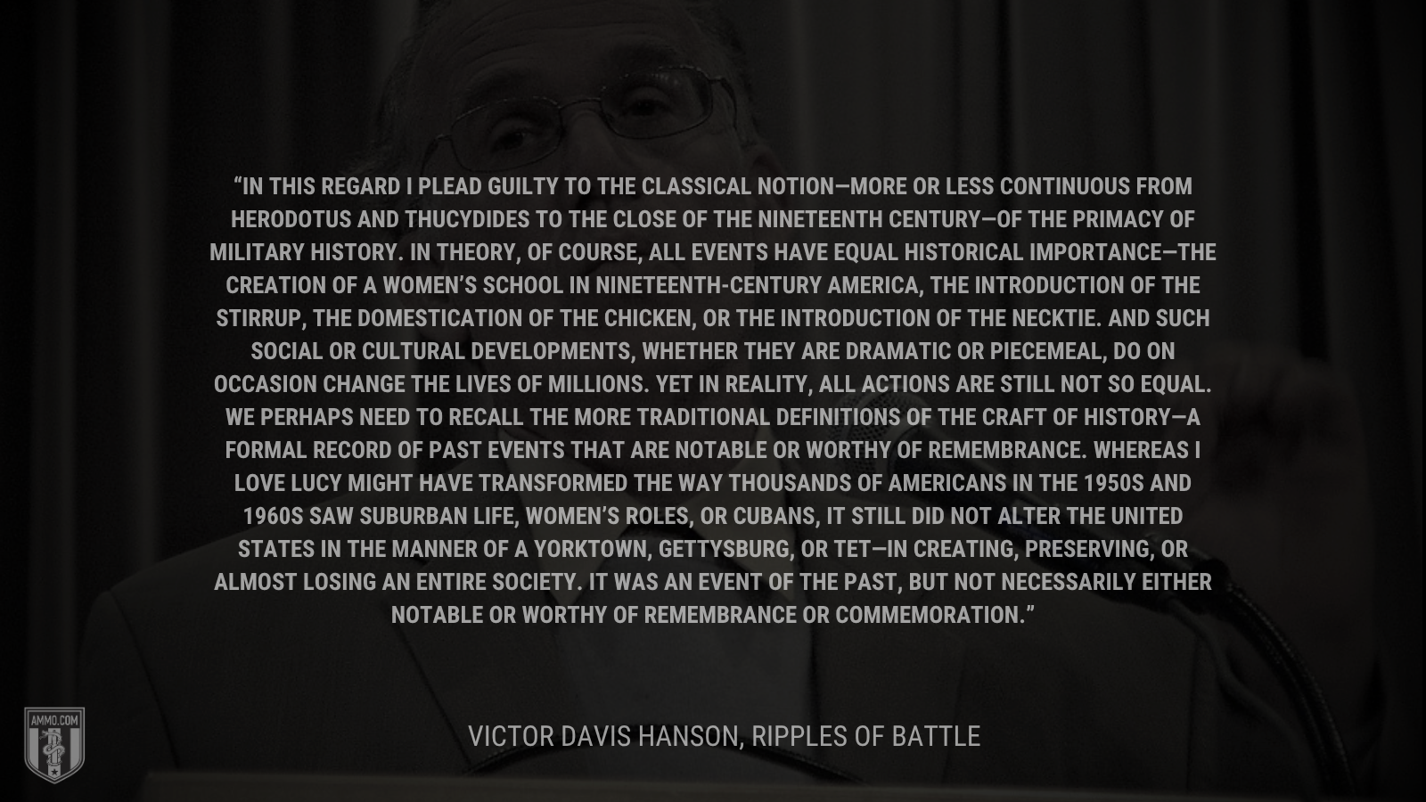&ldquo;In this regard I plead guilty to the classical notion—more or less continuous from Herodotus and Thucydides to the close of the nineteenth century—of the primacy of military history. In theory, of course, all events have equal historical importance—the creation of a women’s school in nineteenth-century America, the introduction of the stirrup, the domestication of the chicken, or the introduction of the necktie. And such social or cultural developments, whether they are dramatic or piecemeal, do on occasion change the lives of millions. Yet in reality, all actions are still not so equal. We perhaps need to recall the more traditional definitions of the craft of history—a formal record of past events that are notable or worthy of remembrance. Whereas I Love Lucy might have transformed the way thousands of Americans in the 1950s and 1960s saw suburban life, women’s roles, or Cubans, it still did not alter the United States in the manner of a Yorktown, Gettysburg, or Tet—in creating, preserving, or almost losing an entire society. It was an event of the past, but not necessarily either notable or worthy of remembrance or commemoration.&rdquo; - Victor Davis Hanson