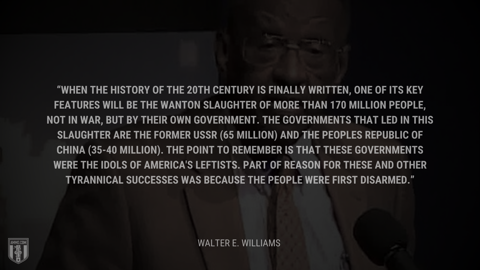 &ldquo;When the history of the 20th century is finally written, one of its key features will be the wanton slaughter of more than 170 million people, not in war, but by their own government. The governments that led in this slaughter are the former USSR (65 million) and the Peoples Republic of China (35-40 million). The point to remember is that these governments were the idols of America's leftists. Part of reason for these and other tyrannical successes was because the people were first disarmed.&rdquo; - Walter E. Williams
