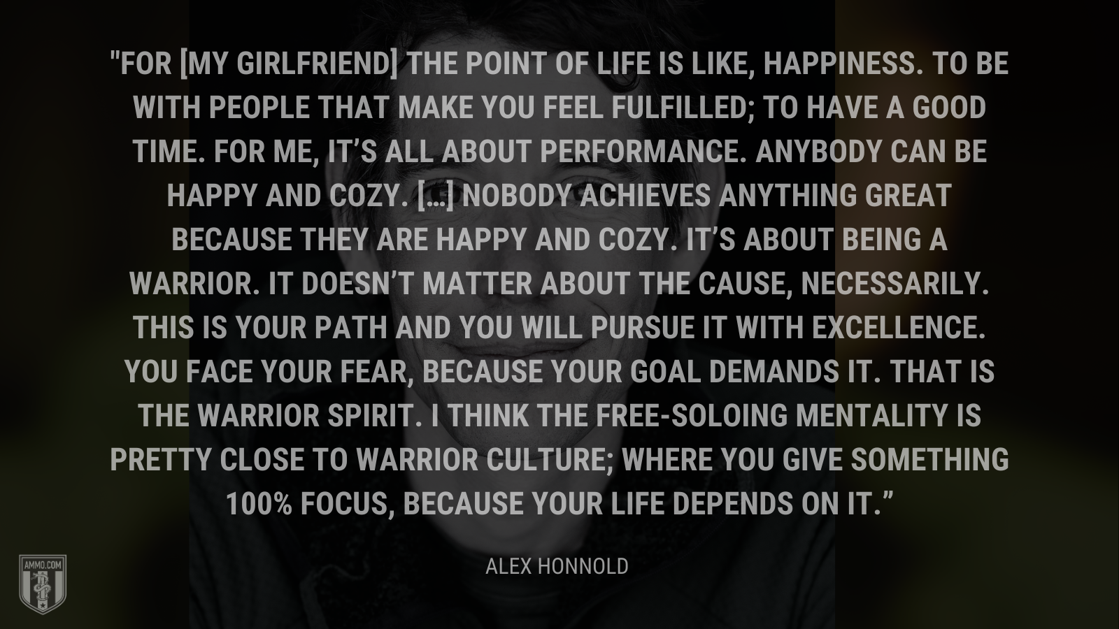 &ldquo;For [my girlfriend] the point of life is like, happiness. To be with people that make you feel fulfilled; to have a good time. For me, it's all about performance. Anybody can be happy and cozy. […] Nobody achieves anything great because they are happy and cozy. It's about being a warrior. It doesn't matter about the cause, necessarily. This is your path and you will pursue it with excellence. You face your fear, because your goal demands it. That is the warrior spirit. I think the free-soloing mentality is pretty close to warrior culture; where you give something 100% focus, because your life depends on it.&rdquo; - Alex Honnold