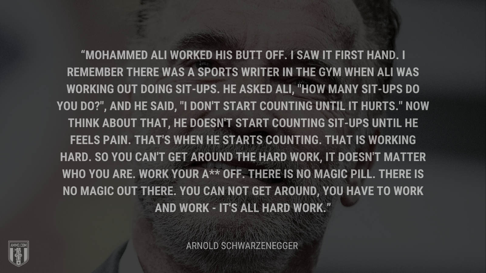 &ldquo;Mohammed Ali worked his butt off. I saw it first hand. I remember there was a sports writer in the gym when Ali was working out doing sit-ups. He asked Ali, "How many sit-ups do you do?", and he said, "I don't start counting until it hurts." Now think about that, he doesn't start counting sit-ups until he feels pain. That's when he starts counting. That is working hard. So you can't get around the hard work, it doesn't matter who you are. Work your a** off. There is no magic pill. There is no magic out there. You can not get around, you have to work and work - it's all hard work.&rdquo; - Arnold Schwarzenegger