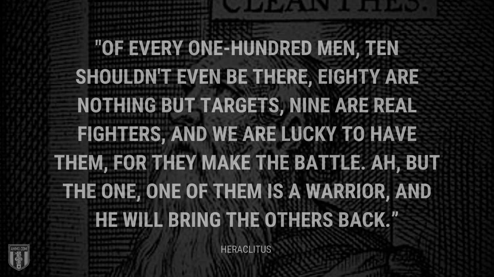 &ldquo;Of every one-hundred men, ten shouldn't even be there, eighty are nothing but targets, nine are real fighters, and we are lucky to have them, for they make the battle. Ah, but the one, one of them is a warrior, and he will bring the others back.&rdquo; - Heraclitus
