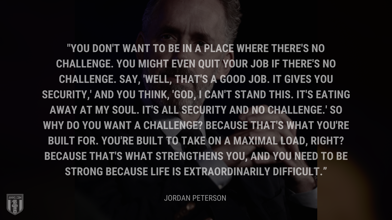 &ldquo;You don't want to be in a place where there's no challenge. You might even quit your job if there's no challenge. Say, 'Well, that's a good job. It gives you security,' and you think, 'God, I can't stand this. It's eating away at my soul. It's all security and no challenge.' So why do you want a challenge? Because that's what you're built for.  You're built to take on a maximal load, right? Because that's what strengthens you, and you need to be strong because life is extraordinarily difficult.&rdquo; - Jordan Peterson