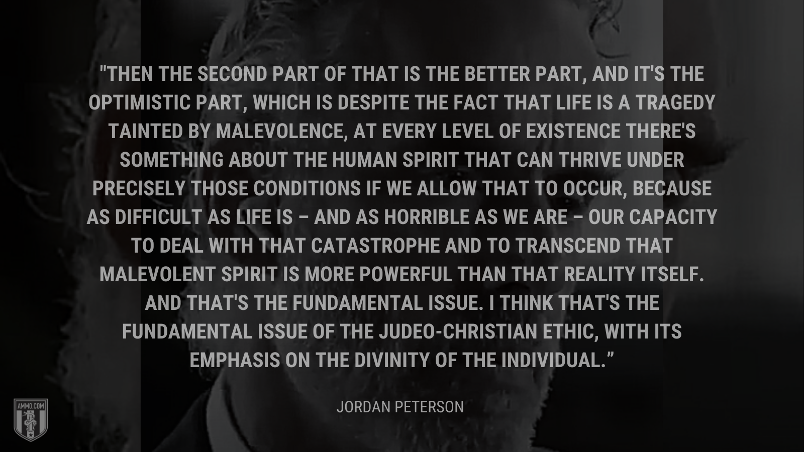 &ldquo;Then the second part of that is the better part, and it's the optimistic part, which is despite the fact that life is a tragedy tainted by malevolence, at every level of existence there's something about the human spirit that can thrive under precisely those conditions if we allow that to occur, because as difficult as life is – and as horrible as we are – our capacity to deal with that catastrophe and to transcend that malevolent spirit is more powerful than that reality itself. And that's the fundamental issue. I think that's the fundamental issue of the Judeo-Christian ethic, with its emphasis on the divinity of the individual.&rdquo; - Jordan Peterson