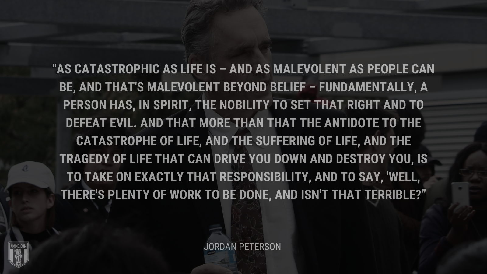 &ldquo;As catastrophic as life is – and as malevolent as people can be, and that's malevolent beyond belief – fundamentally, a person has, in spirit, the nobility to set that right and to defeat evil. And that more than that the antidote to the catastrophe of life, and the suffering of life, and the tragedy of life that can drive you down and destroy you, is to take on exactly that responsibility, and to say, 'Well, there's plenty of work to be done, and isn't that terrible?&rdquo; - Jordan Peterson